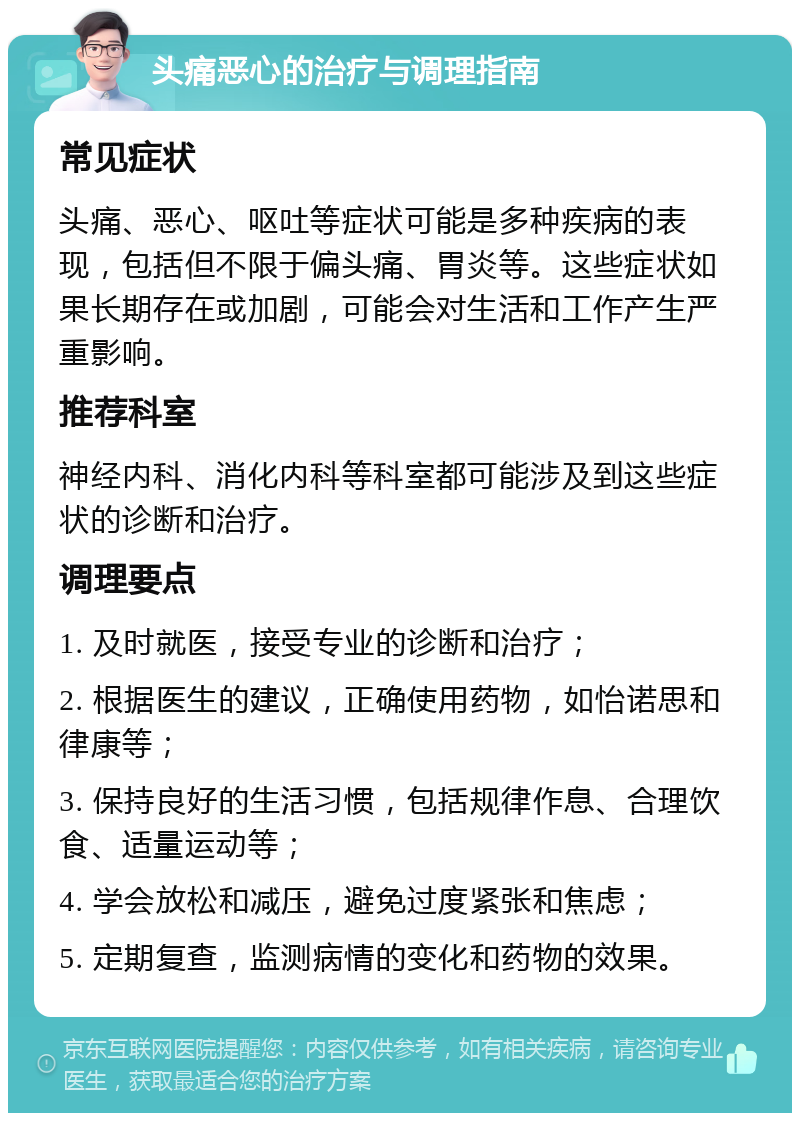 头痛恶心的治疗与调理指南 常见症状 头痛、恶心、呕吐等症状可能是多种疾病的表现，包括但不限于偏头痛、胃炎等。这些症状如果长期存在或加剧，可能会对生活和工作产生严重影响。 推荐科室 神经内科、消化内科等科室都可能涉及到这些症状的诊断和治疗。 调理要点 1. 及时就医，接受专业的诊断和治疗； 2. 根据医生的建议，正确使用药物，如怡诺思和律康等； 3. 保持良好的生活习惯，包括规律作息、合理饮食、适量运动等； 4. 学会放松和减压，避免过度紧张和焦虑； 5. 定期复查，监测病情的变化和药物的效果。