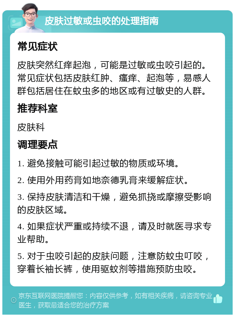 皮肤过敏或虫咬的处理指南 常见症状 皮肤突然红痒起泡，可能是过敏或虫咬引起的。常见症状包括皮肤红肿、瘙痒、起泡等，易感人群包括居住在蚊虫多的地区或有过敏史的人群。 推荐科室 皮肤科 调理要点 1. 避免接触可能引起过敏的物质或环境。 2. 使用外用药膏如地奈德乳膏来缓解症状。 3. 保持皮肤清洁和干燥，避免抓挠或摩擦受影响的皮肤区域。 4. 如果症状严重或持续不退，请及时就医寻求专业帮助。 5. 对于虫咬引起的皮肤问题，注意防蚊虫叮咬，穿着长袖长裤，使用驱蚊剂等措施预防虫咬。