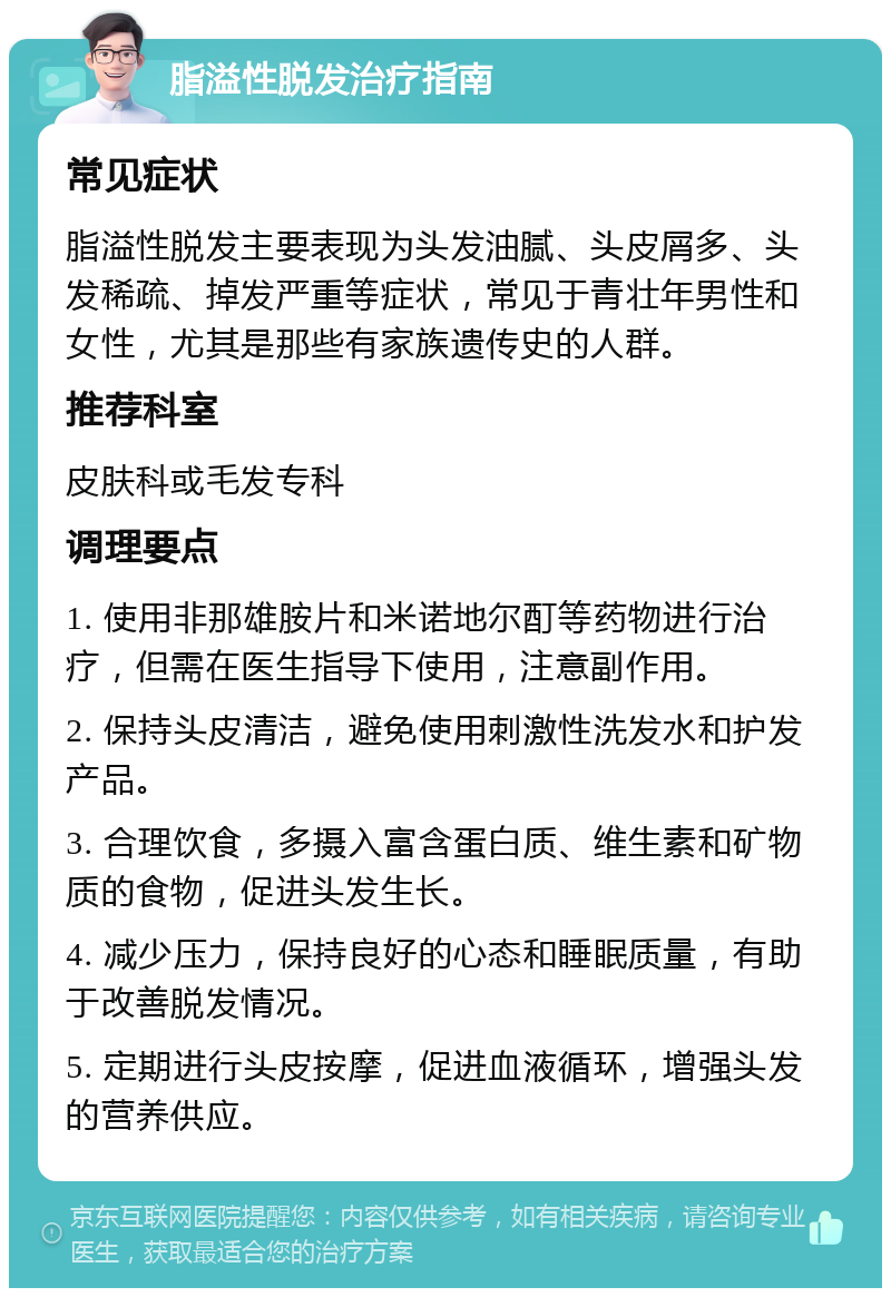 脂溢性脱发治疗指南 常见症状 脂溢性脱发主要表现为头发油腻、头皮屑多、头发稀疏、掉发严重等症状，常见于青壮年男性和女性，尤其是那些有家族遗传史的人群。 推荐科室 皮肤科或毛发专科 调理要点 1. 使用非那雄胺片和米诺地尔酊等药物进行治疗，但需在医生指导下使用，注意副作用。 2. 保持头皮清洁，避免使用刺激性洗发水和护发产品。 3. 合理饮食，多摄入富含蛋白质、维生素和矿物质的食物，促进头发生长。 4. 减少压力，保持良好的心态和睡眠质量，有助于改善脱发情况。 5. 定期进行头皮按摩，促进血液循环，增强头发的营养供应。