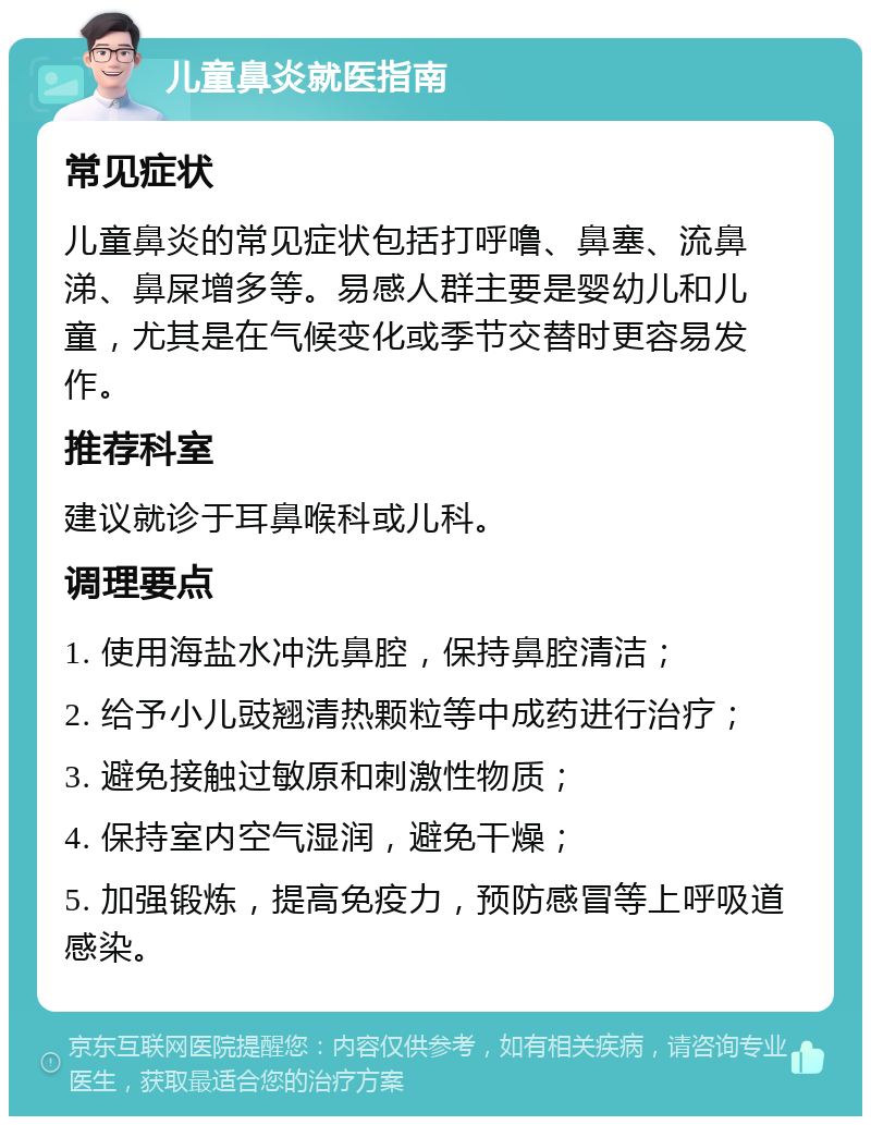 儿童鼻炎就医指南 常见症状 儿童鼻炎的常见症状包括打呼噜、鼻塞、流鼻涕、鼻屎增多等。易感人群主要是婴幼儿和儿童，尤其是在气候变化或季节交替时更容易发作。 推荐科室 建议就诊于耳鼻喉科或儿科。 调理要点 1. 使用海盐水冲洗鼻腔，保持鼻腔清洁； 2. 给予小儿豉翘清热颗粒等中成药进行治疗； 3. 避免接触过敏原和刺激性物质； 4. 保持室内空气湿润，避免干燥； 5. 加强锻炼，提高免疫力，预防感冒等上呼吸道感染。