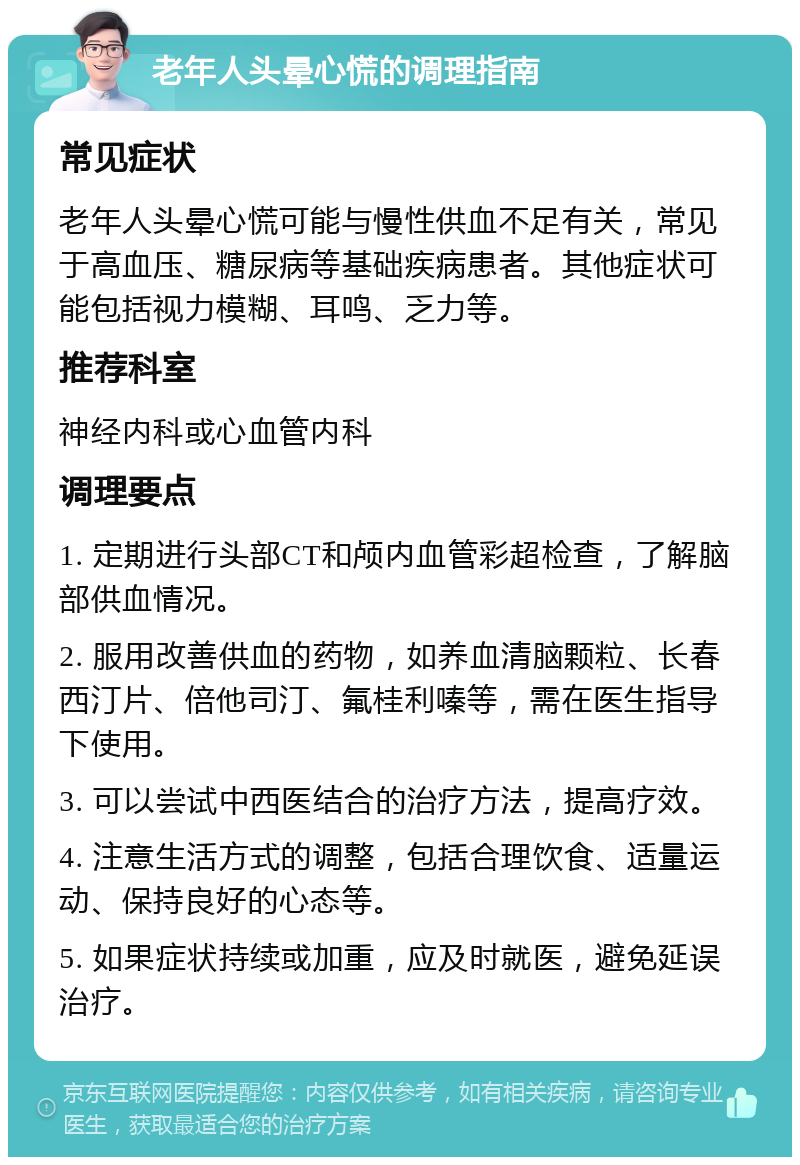 老年人头晕心慌的调理指南 常见症状 老年人头晕心慌可能与慢性供血不足有关，常见于高血压、糖尿病等基础疾病患者。其他症状可能包括视力模糊、耳鸣、乏力等。 推荐科室 神经内科或心血管内科 调理要点 1. 定期进行头部CT和颅内血管彩超检查，了解脑部供血情况。 2. 服用改善供血的药物，如养血清脑颗粒、长春西汀片、倍他司汀、氟桂利嗪等，需在医生指导下使用。 3. 可以尝试中西医结合的治疗方法，提高疗效。 4. 注意生活方式的调整，包括合理饮食、适量运动、保持良好的心态等。 5. 如果症状持续或加重，应及时就医，避免延误治疗。