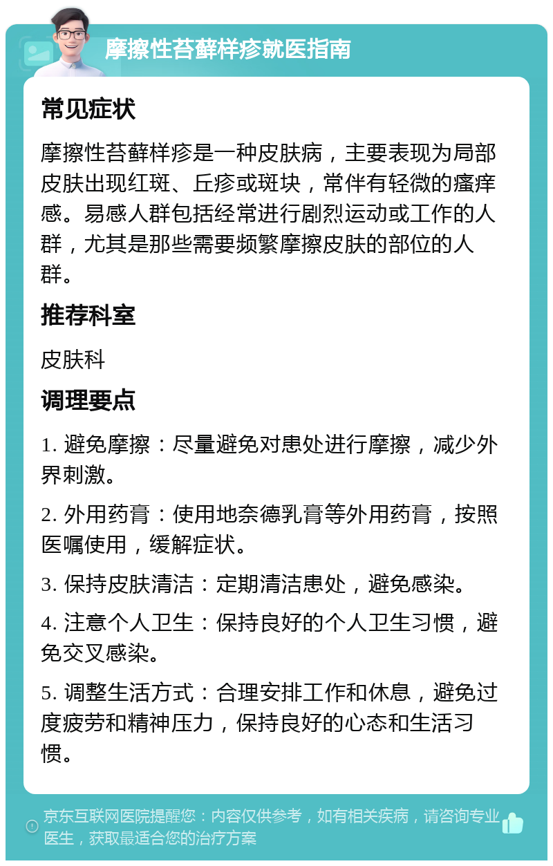 摩擦性苔藓样疹就医指南 常见症状 摩擦性苔藓样疹是一种皮肤病，主要表现为局部皮肤出现红斑、丘疹或斑块，常伴有轻微的瘙痒感。易感人群包括经常进行剧烈运动或工作的人群，尤其是那些需要频繁摩擦皮肤的部位的人群。 推荐科室 皮肤科 调理要点 1. 避免摩擦：尽量避免对患处进行摩擦，减少外界刺激。 2. 外用药膏：使用地奈德乳膏等外用药膏，按照医嘱使用，缓解症状。 3. 保持皮肤清洁：定期清洁患处，避免感染。 4. 注意个人卫生：保持良好的个人卫生习惯，避免交叉感染。 5. 调整生活方式：合理安排工作和休息，避免过度疲劳和精神压力，保持良好的心态和生活习惯。