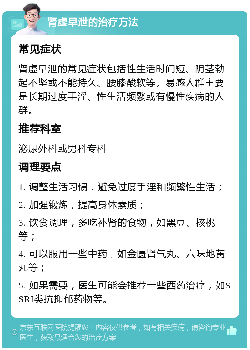 肾虚早泄的治疗方法 常见症状 肾虚早泄的常见症状包括性生活时间短、阴茎勃起不坚或不能持久、腰膝酸软等。易感人群主要是长期过度手淫、性生活频繁或有慢性疾病的人群。 推荐科室 泌尿外科或男科专科 调理要点 1. 调整生活习惯，避免过度手淫和频繁性生活； 2. 加强锻炼，提高身体素质； 3. 饮食调理，多吃补肾的食物，如黑豆、核桃等； 4. 可以服用一些中药，如金匮肾气丸、六味地黄丸等； 5. 如果需要，医生可能会推荐一些西药治疗，如SSRI类抗抑郁药物等。