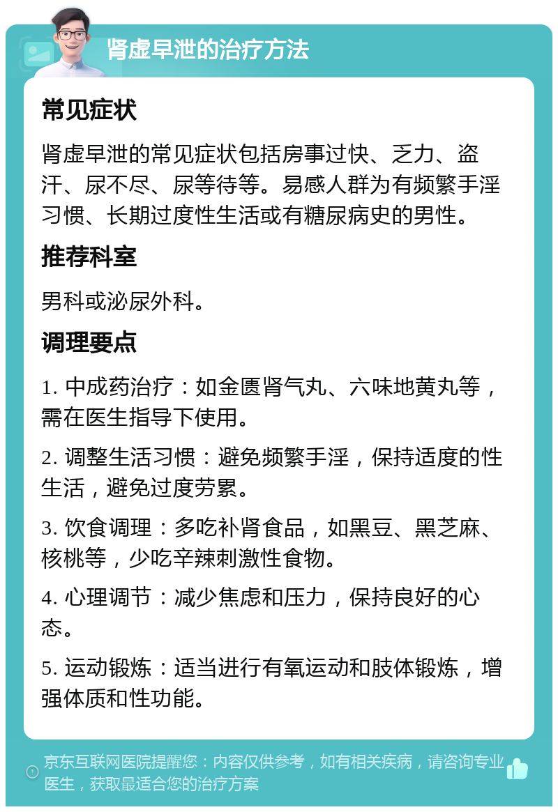 肾虚早泄的治疗方法 常见症状 肾虚早泄的常见症状包括房事过快、乏力、盗汗、尿不尽、尿等待等。易感人群为有频繁手淫习惯、长期过度性生活或有糖尿病史的男性。 推荐科室 男科或泌尿外科。 调理要点 1. 中成药治疗：如金匮肾气丸、六味地黄丸等，需在医生指导下使用。 2. 调整生活习惯：避免频繁手淫，保持适度的性生活，避免过度劳累。 3. 饮食调理：多吃补肾食品，如黑豆、黑芝麻、核桃等，少吃辛辣刺激性食物。 4. 心理调节：减少焦虑和压力，保持良好的心态。 5. 运动锻炼：适当进行有氧运动和肢体锻炼，增强体质和性功能。