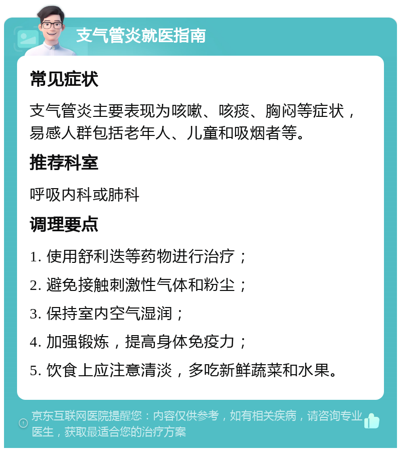 支气管炎就医指南 常见症状 支气管炎主要表现为咳嗽、咳痰、胸闷等症状，易感人群包括老年人、儿童和吸烟者等。 推荐科室 呼吸内科或肺科 调理要点 1. 使用舒利迭等药物进行治疗； 2. 避免接触刺激性气体和粉尘； 3. 保持室内空气湿润； 4. 加强锻炼，提高身体免疫力； 5. 饮食上应注意清淡，多吃新鲜蔬菜和水果。