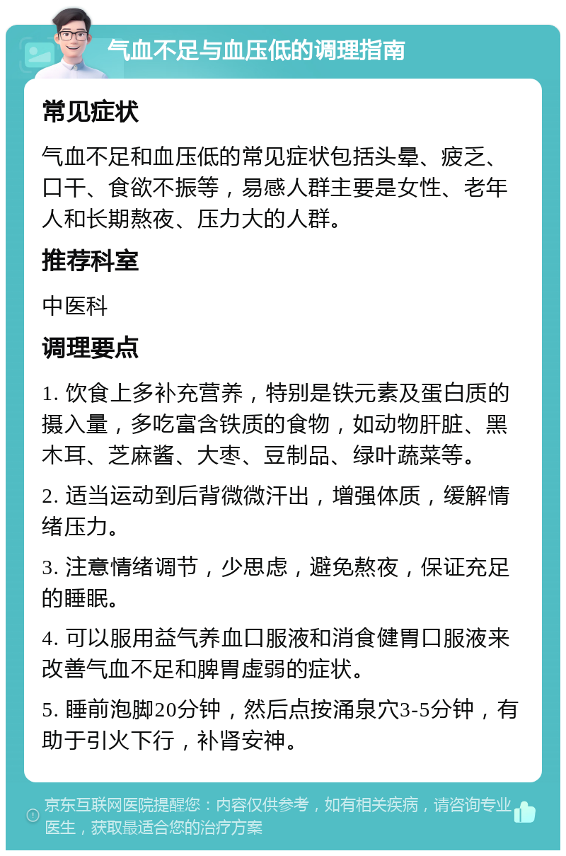 气血不足与血压低的调理指南 常见症状 气血不足和血压低的常见症状包括头晕、疲乏、口干、食欲不振等，易感人群主要是女性、老年人和长期熬夜、压力大的人群。 推荐科室 中医科 调理要点 1. 饮食上多补充营养，特别是铁元素及蛋白质的摄入量，多吃富含铁质的食物，如动物肝脏、黑木耳、芝麻酱、大枣、豆制品、绿叶蔬菜等。 2. 适当运动到后背微微汗出，增强体质，缓解情绪压力。 3. 注意情绪调节，少思虑，避免熬夜，保证充足的睡眠。 4. 可以服用益气养血口服液和消食健胃口服液来改善气血不足和脾胃虚弱的症状。 5. 睡前泡脚20分钟，然后点按涌泉穴3-5分钟，有助于引火下行，补肾安神。