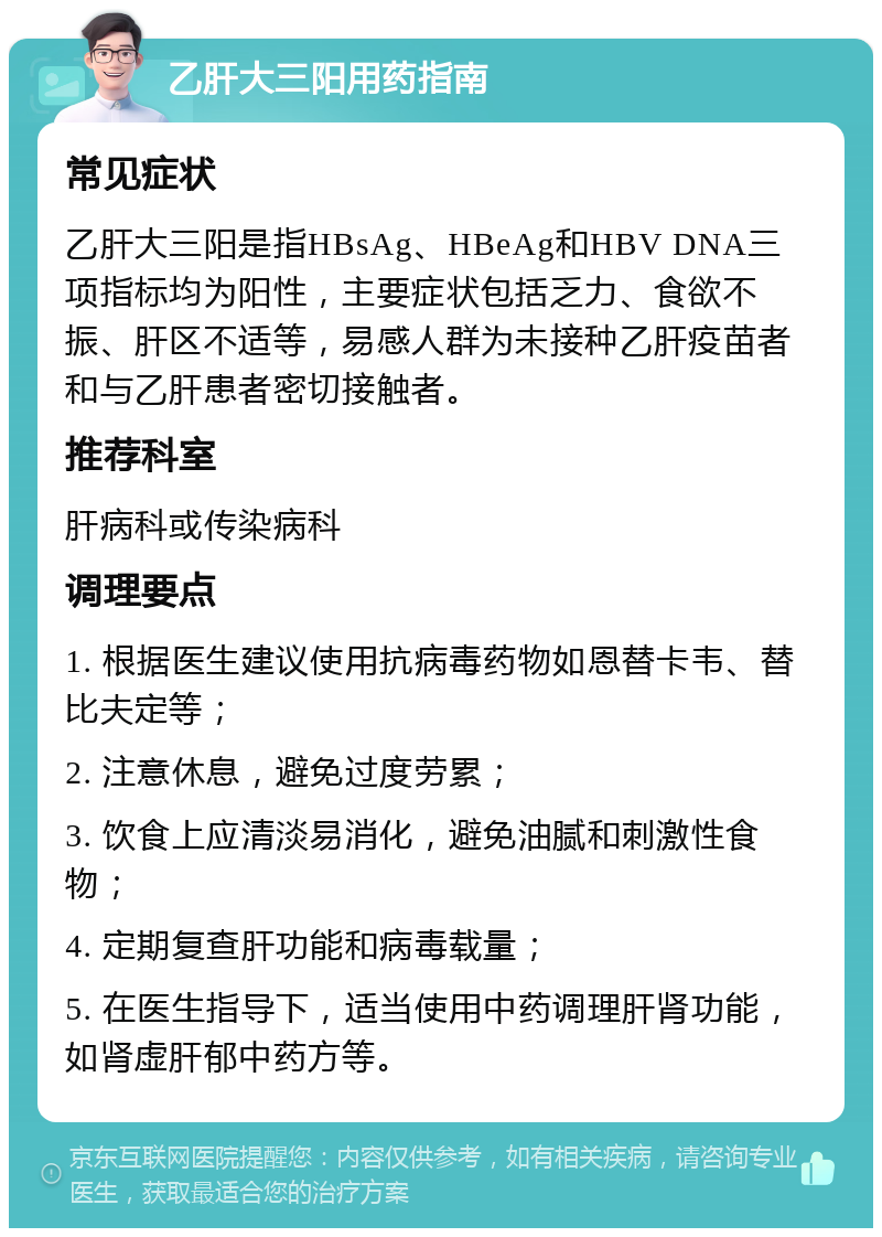 乙肝大三阳用药指南 常见症状 乙肝大三阳是指HBsAg、HBeAg和HBV DNA三项指标均为阳性，主要症状包括乏力、食欲不振、肝区不适等，易感人群为未接种乙肝疫苗者和与乙肝患者密切接触者。 推荐科室 肝病科或传染病科 调理要点 1. 根据医生建议使用抗病毒药物如恩替卡韦、替比夫定等； 2. 注意休息，避免过度劳累； 3. 饮食上应清淡易消化，避免油腻和刺激性食物； 4. 定期复查肝功能和病毒载量； 5. 在医生指导下，适当使用中药调理肝肾功能，如肾虚肝郁中药方等。