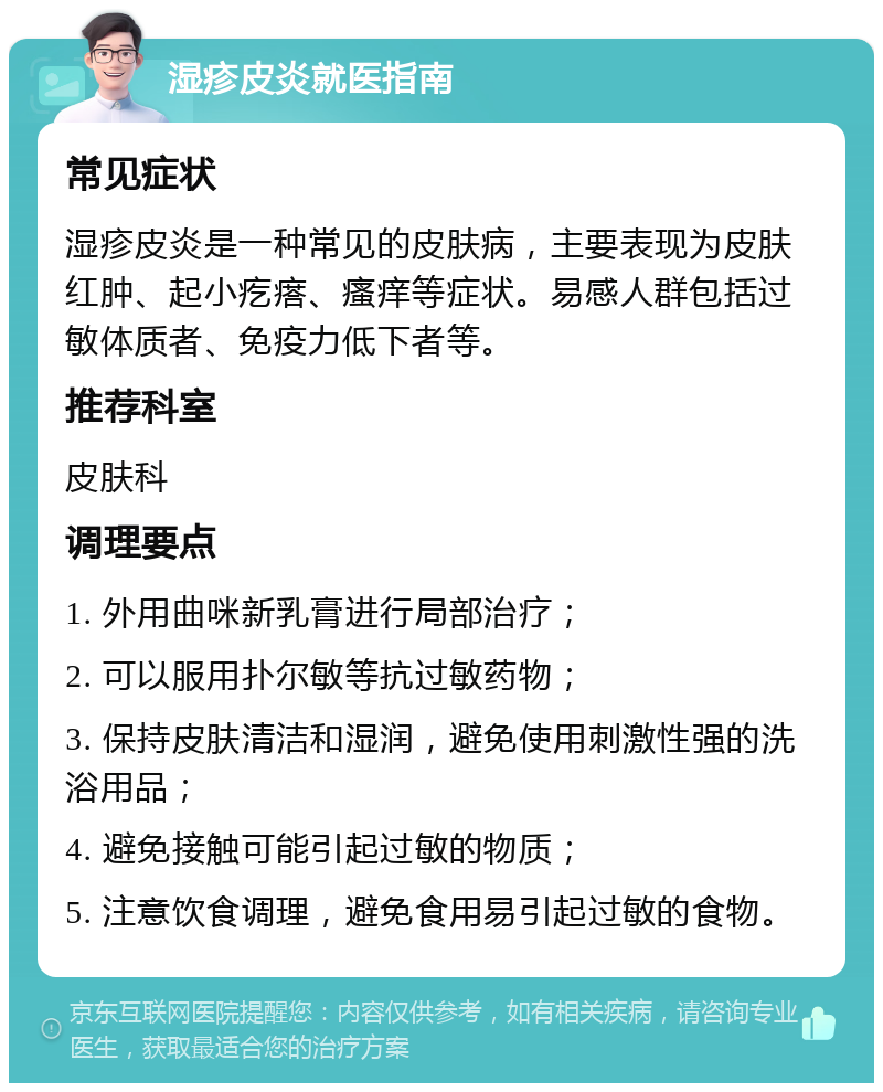 湿疹皮炎就医指南 常见症状 湿疹皮炎是一种常见的皮肤病，主要表现为皮肤红肿、起小疙瘩、瘙痒等症状。易感人群包括过敏体质者、免疫力低下者等。 推荐科室 皮肤科 调理要点 1. 外用曲咪新乳膏进行局部治疗； 2. 可以服用扑尔敏等抗过敏药物； 3. 保持皮肤清洁和湿润，避免使用刺激性强的洗浴用品； 4. 避免接触可能引起过敏的物质； 5. 注意饮食调理，避免食用易引起过敏的食物。