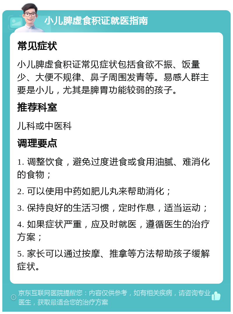 小儿脾虚食积证就医指南 常见症状 小儿脾虚食积证常见症状包括食欲不振、饭量少、大便不规律、鼻子周围发青等。易感人群主要是小儿，尤其是脾胃功能较弱的孩子。 推荐科室 儿科或中医科 调理要点 1. 调整饮食，避免过度进食或食用油腻、难消化的食物； 2. 可以使用中药如肥儿丸来帮助消化； 3. 保持良好的生活习惯，定时作息，适当运动； 4. 如果症状严重，应及时就医，遵循医生的治疗方案； 5. 家长可以通过按摩、推拿等方法帮助孩子缓解症状。