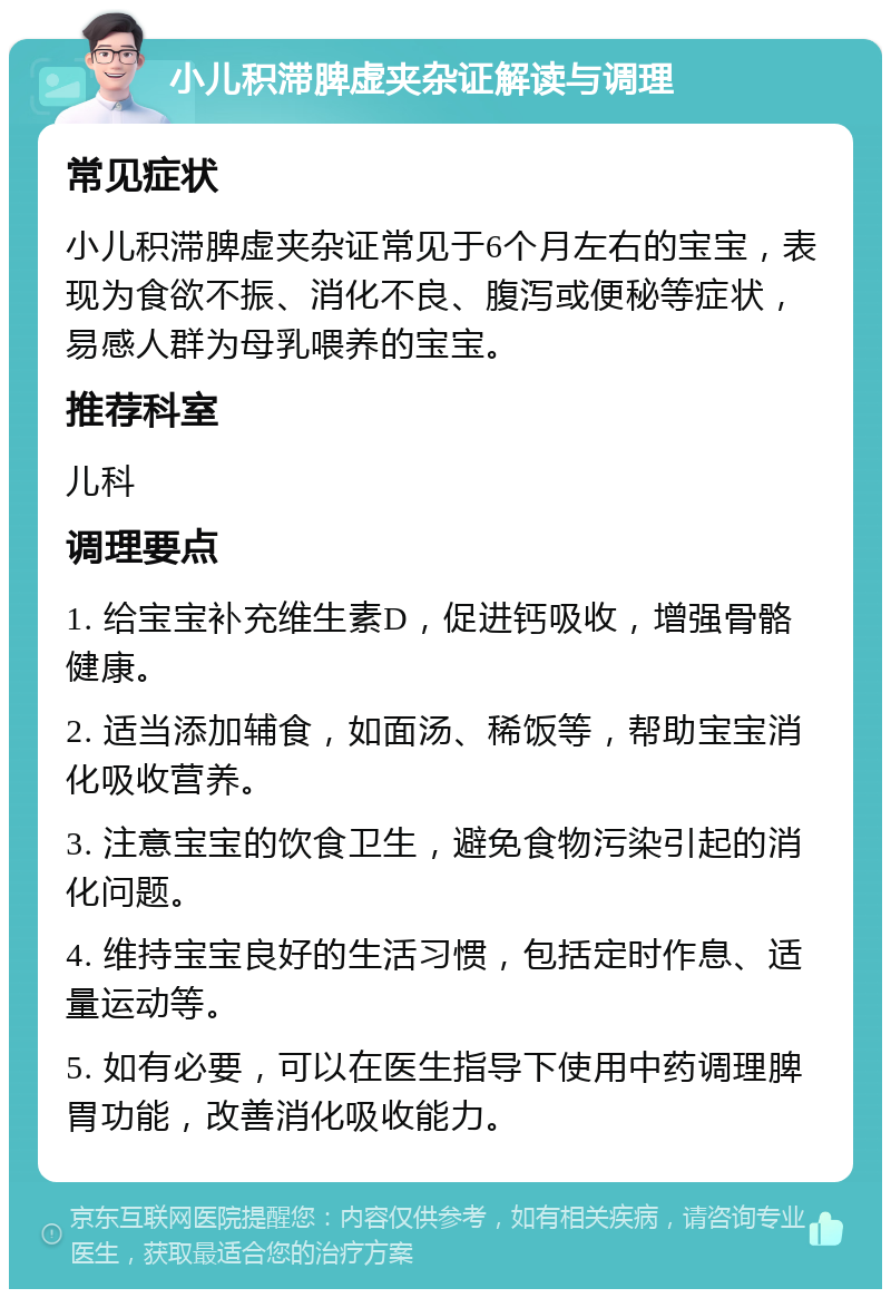 小儿积滞脾虚夹杂证解读与调理 常见症状 小儿积滞脾虚夹杂证常见于6个月左右的宝宝，表现为食欲不振、消化不良、腹泻或便秘等症状，易感人群为母乳喂养的宝宝。 推荐科室 儿科 调理要点 1. 给宝宝补充维生素D，促进钙吸收，增强骨骼健康。 2. 适当添加辅食，如面汤、稀饭等，帮助宝宝消化吸收营养。 3. 注意宝宝的饮食卫生，避免食物污染引起的消化问题。 4. 维持宝宝良好的生活习惯，包括定时作息、适量运动等。 5. 如有必要，可以在医生指导下使用中药调理脾胃功能，改善消化吸收能力。