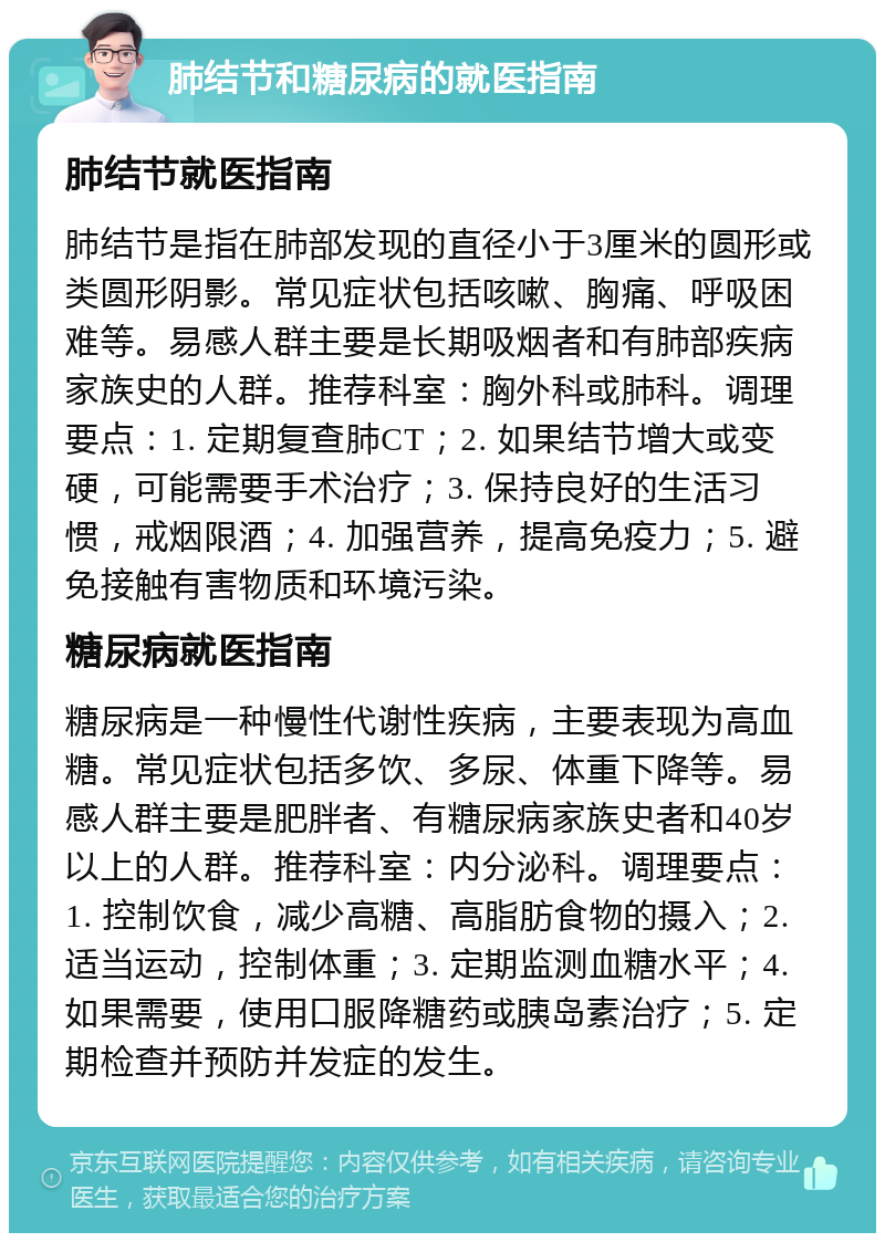 肺结节和糖尿病的就医指南 肺结节就医指南 肺结节是指在肺部发现的直径小于3厘米的圆形或类圆形阴影。常见症状包括咳嗽、胸痛、呼吸困难等。易感人群主要是长期吸烟者和有肺部疾病家族史的人群。推荐科室：胸外科或肺科。调理要点：1. 定期复查肺CT；2. 如果结节增大或变硬，可能需要手术治疗；3. 保持良好的生活习惯，戒烟限酒；4. 加强营养，提高免疫力；5. 避免接触有害物质和环境污染。 糖尿病就医指南 糖尿病是一种慢性代谢性疾病，主要表现为高血糖。常见症状包括多饮、多尿、体重下降等。易感人群主要是肥胖者、有糖尿病家族史者和40岁以上的人群。推荐科室：内分泌科。调理要点：1. 控制饮食，减少高糖、高脂肪食物的摄入；2. 适当运动，控制体重；3. 定期监测血糖水平；4. 如果需要，使用口服降糖药或胰岛素治疗；5. 定期检查并预防并发症的发生。