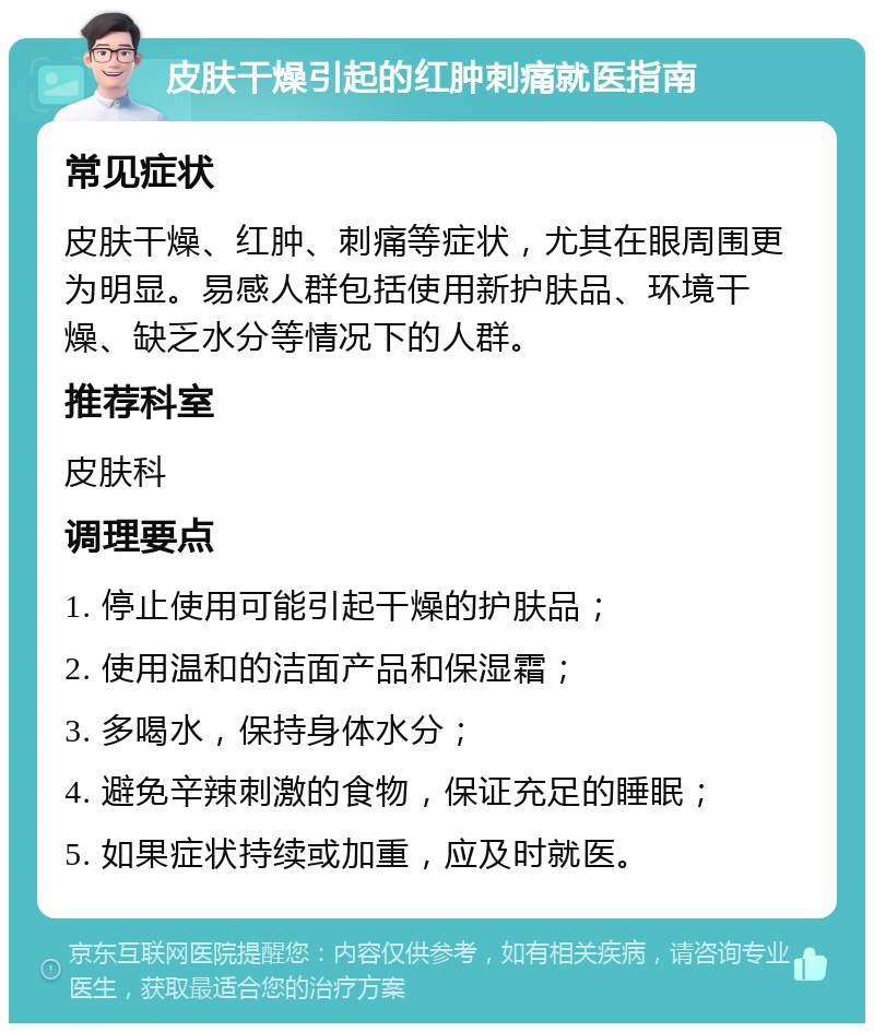 皮肤干燥引起的红肿刺痛就医指南 常见症状 皮肤干燥、红肿、刺痛等症状，尤其在眼周围更为明显。易感人群包括使用新护肤品、环境干燥、缺乏水分等情况下的人群。 推荐科室 皮肤科 调理要点 1. 停止使用可能引起干燥的护肤品； 2. 使用温和的洁面产品和保湿霜； 3. 多喝水，保持身体水分； 4. 避免辛辣刺激的食物，保证充足的睡眠； 5. 如果症状持续或加重，应及时就医。