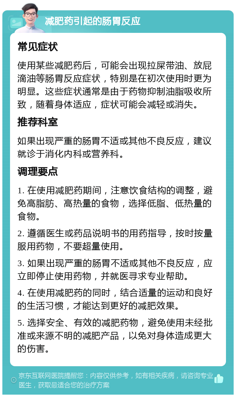 减肥药引起的肠胃反应 常见症状 使用某些减肥药后，可能会出现拉屎带油、放屁滴油等肠胃反应症状，特别是在初次使用时更为明显。这些症状通常是由于药物抑制油脂吸收所致，随着身体适应，症状可能会减轻或消失。 推荐科室 如果出现严重的肠胃不适或其他不良反应，建议就诊于消化内科或营养科。 调理要点 1. 在使用减肥药期间，注意饮食结构的调整，避免高脂肪、高热量的食物，选择低脂、低热量的食物。 2. 遵循医生或药品说明书的用药指导，按时按量服用药物，不要超量使用。 3. 如果出现严重的肠胃不适或其他不良反应，应立即停止使用药物，并就医寻求专业帮助。 4. 在使用减肥药的同时，结合适量的运动和良好的生活习惯，才能达到更好的减肥效果。 5. 选择安全、有效的减肥药物，避免使用未经批准或来源不明的减肥产品，以免对身体造成更大的伤害。