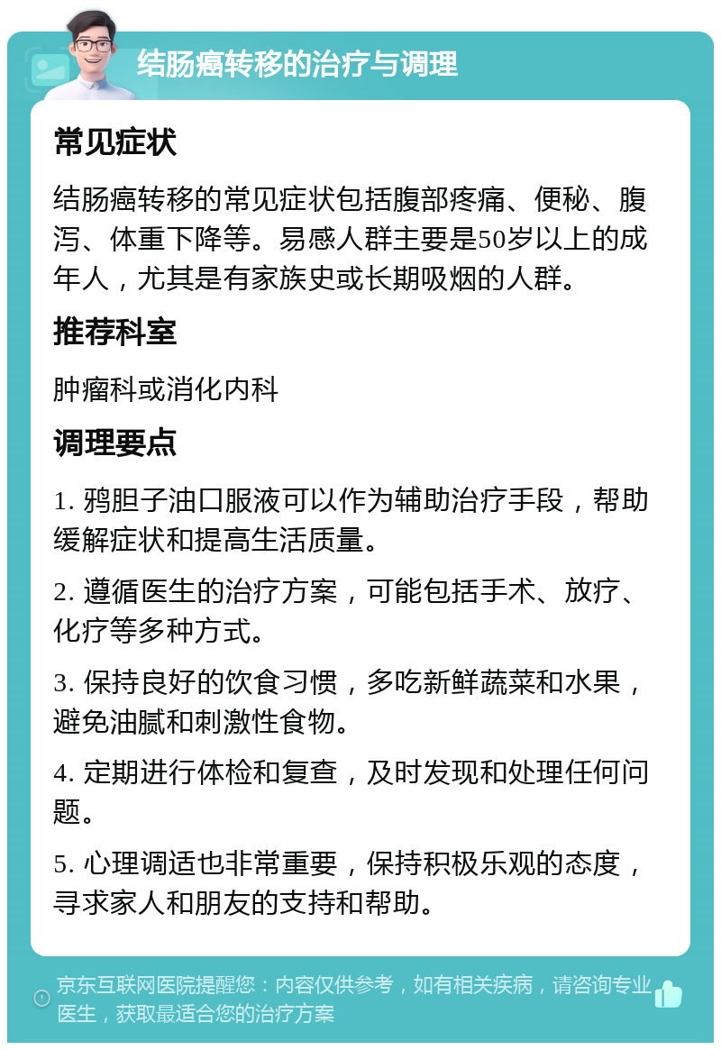 结肠癌转移的治疗与调理 常见症状 结肠癌转移的常见症状包括腹部疼痛、便秘、腹泻、体重下降等。易感人群主要是50岁以上的成年人，尤其是有家族史或长期吸烟的人群。 推荐科室 肿瘤科或消化内科 调理要点 1. 鸦胆子油口服液可以作为辅助治疗手段，帮助缓解症状和提高生活质量。 2. 遵循医生的治疗方案，可能包括手术、放疗、化疗等多种方式。 3. 保持良好的饮食习惯，多吃新鲜蔬菜和水果，避免油腻和刺激性食物。 4. 定期进行体检和复查，及时发现和处理任何问题。 5. 心理调适也非常重要，保持积极乐观的态度，寻求家人和朋友的支持和帮助。