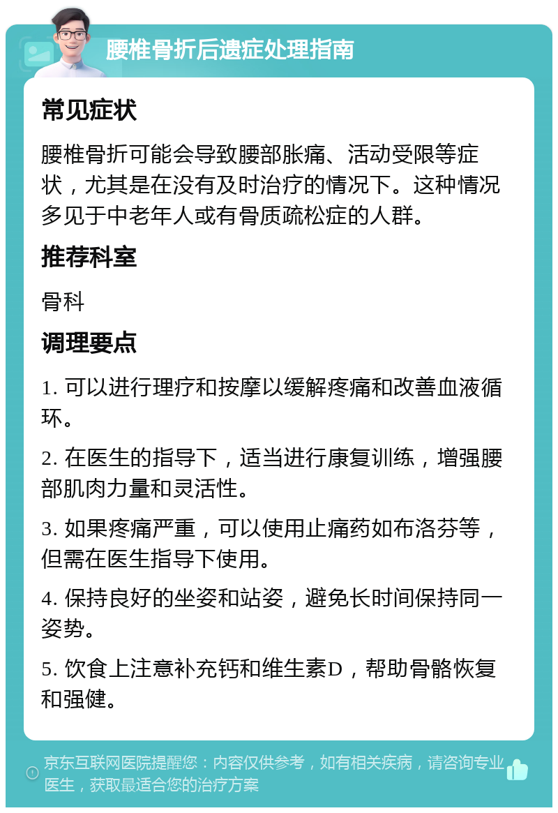 腰椎骨折后遗症处理指南 常见症状 腰椎骨折可能会导致腰部胀痛、活动受限等症状，尤其是在没有及时治疗的情况下。这种情况多见于中老年人或有骨质疏松症的人群。 推荐科室 骨科 调理要点 1. 可以进行理疗和按摩以缓解疼痛和改善血液循环。 2. 在医生的指导下，适当进行康复训练，增强腰部肌肉力量和灵活性。 3. 如果疼痛严重，可以使用止痛药如布洛芬等，但需在医生指导下使用。 4. 保持良好的坐姿和站姿，避免长时间保持同一姿势。 5. 饮食上注意补充钙和维生素D，帮助骨骼恢复和强健。