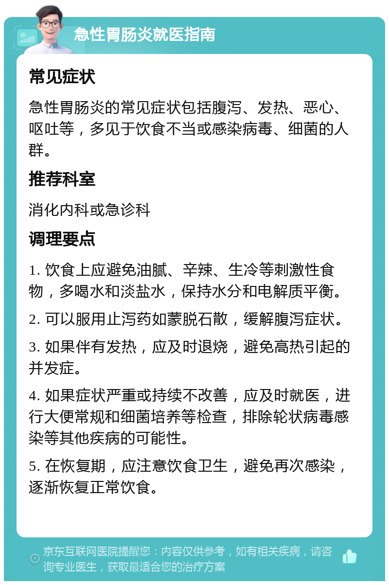 急性胃肠炎就医指南 常见症状 急性胃肠炎的常见症状包括腹泻、发热、恶心、呕吐等，多见于饮食不当或感染病毒、细菌的人群。 推荐科室 消化内科或急诊科 调理要点 1. 饮食上应避免油腻、辛辣、生冷等刺激性食物，多喝水和淡盐水，保持水分和电解质平衡。 2. 可以服用止泻药如蒙脱石散，缓解腹泻症状。 3. 如果伴有发热，应及时退烧，避免高热引起的并发症。 4. 如果症状严重或持续不改善，应及时就医，进行大便常规和细菌培养等检查，排除轮状病毒感染等其他疾病的可能性。 5. 在恢复期，应注意饮食卫生，避免再次感染，逐渐恢复正常饮食。