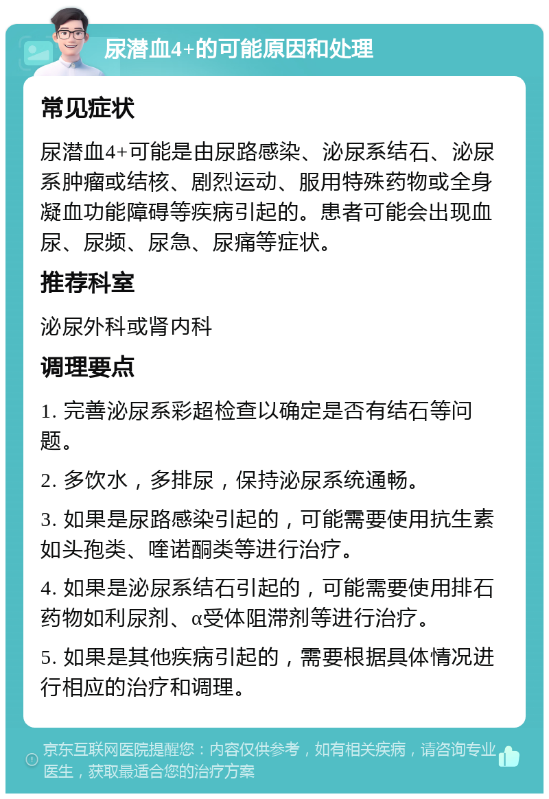 尿潜血4+的可能原因和处理 常见症状 尿潜血4+可能是由尿路感染、泌尿系结石、泌尿系肿瘤或结核、剧烈运动、服用特殊药物或全身凝血功能障碍等疾病引起的。患者可能会出现血尿、尿频、尿急、尿痛等症状。 推荐科室 泌尿外科或肾内科 调理要点 1. 完善泌尿系彩超检查以确定是否有结石等问题。 2. 多饮水，多排尿，保持泌尿系统通畅。 3. 如果是尿路感染引起的，可能需要使用抗生素如头孢类、喹诺酮类等进行治疗。 4. 如果是泌尿系结石引起的，可能需要使用排石药物如利尿剂、α受体阻滞剂等进行治疗。 5. 如果是其他疾病引起的，需要根据具体情况进行相应的治疗和调理。