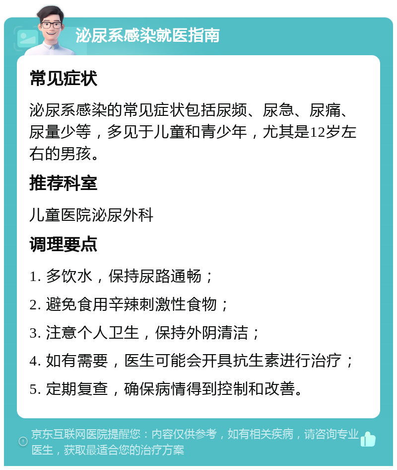 泌尿系感染就医指南 常见症状 泌尿系感染的常见症状包括尿频、尿急、尿痛、尿量少等，多见于儿童和青少年，尤其是12岁左右的男孩。 推荐科室 儿童医院泌尿外科 调理要点 1. 多饮水，保持尿路通畅； 2. 避免食用辛辣刺激性食物； 3. 注意个人卫生，保持外阴清洁； 4. 如有需要，医生可能会开具抗生素进行治疗； 5. 定期复查，确保病情得到控制和改善。