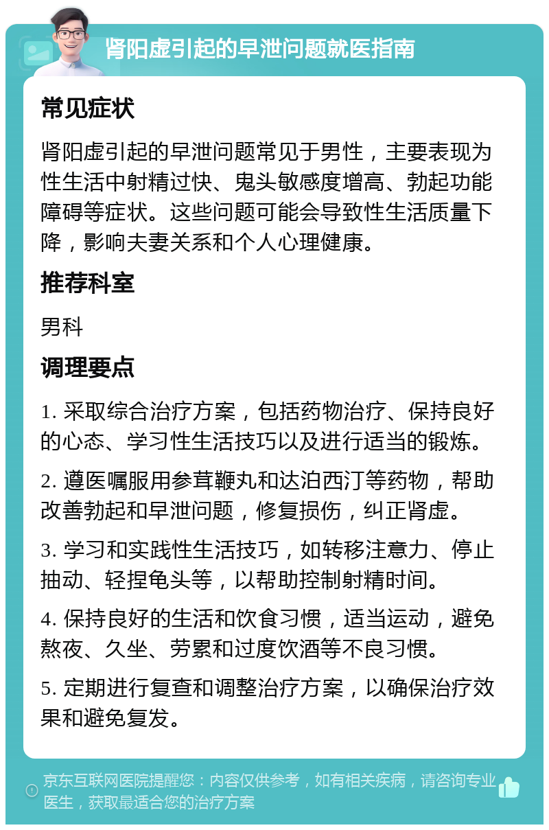 肾阳虚引起的早泄问题就医指南 常见症状 肾阳虚引起的早泄问题常见于男性，主要表现为性生活中射精过快、鬼头敏感度增高、勃起功能障碍等症状。这些问题可能会导致性生活质量下降，影响夫妻关系和个人心理健康。 推荐科室 男科 调理要点 1. 采取综合治疗方案，包括药物治疗、保持良好的心态、学习性生活技巧以及进行适当的锻炼。 2. 遵医嘱服用参茸鞭丸和达泊西汀等药物，帮助改善勃起和早泄问题，修复损伤，纠正肾虚。 3. 学习和实践性生活技巧，如转移注意力、停止抽动、轻捏龟头等，以帮助控制射精时间。 4. 保持良好的生活和饮食习惯，适当运动，避免熬夜、久坐、劳累和过度饮酒等不良习惯。 5. 定期进行复查和调整治疗方案，以确保治疗效果和避免复发。