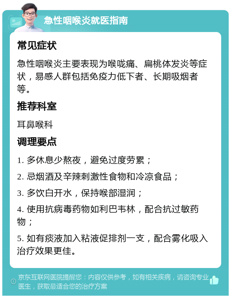 急性咽喉炎就医指南 常见症状 急性咽喉炎主要表现为喉咙痛、扁桃体发炎等症状，易感人群包括免疫力低下者、长期吸烟者等。 推荐科室 耳鼻喉科 调理要点 1. 多休息少熬夜，避免过度劳累； 2. 忌烟酒及辛辣刺激性食物和冷凉食品； 3. 多饮白开水，保持喉部湿润； 4. 使用抗病毒药物如利巴韦林，配合抗过敏药物； 5. 如有痰液加入粘液促排剂一支，配合雾化吸入治疗效果更佳。