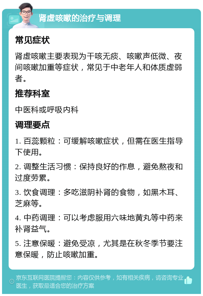 肾虚咳嗽的治疗与调理 常见症状 肾虚咳嗽主要表现为干咳无痰、咳嗽声低微、夜间咳嗽加重等症状，常见于中老年人和体质虚弱者。 推荐科室 中医科或呼吸内科 调理要点 1. 百蕊颗粒：可缓解咳嗽症状，但需在医生指导下使用。 2. 调整生活习惯：保持良好的作息，避免熬夜和过度劳累。 3. 饮食调理：多吃滋阴补肾的食物，如黑木耳、芝麻等。 4. 中药调理：可以考虑服用六味地黄丸等中药来补肾益气。 5. 注意保暖：避免受凉，尤其是在秋冬季节要注意保暖，防止咳嗽加重。