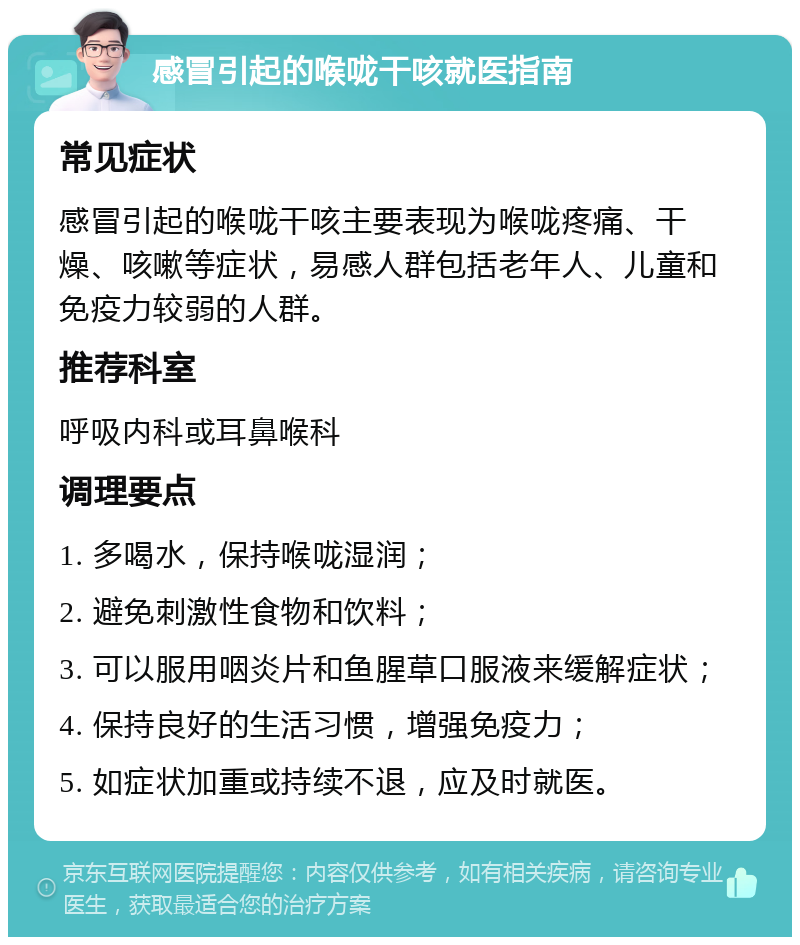 感冒引起的喉咙干咳就医指南 常见症状 感冒引起的喉咙干咳主要表现为喉咙疼痛、干燥、咳嗽等症状，易感人群包括老年人、儿童和免疫力较弱的人群。 推荐科室 呼吸内科或耳鼻喉科 调理要点 1. 多喝水，保持喉咙湿润； 2. 避免刺激性食物和饮料； 3. 可以服用咽炎片和鱼腥草口服液来缓解症状； 4. 保持良好的生活习惯，增强免疫力； 5. 如症状加重或持续不退，应及时就医。