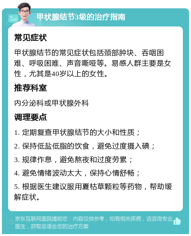 甲状腺结节3级的治疗指南 常见症状 甲状腺结节的常见症状包括颈部肿块、吞咽困难、呼吸困难、声音嘶哑等。易感人群主要是女性，尤其是40岁以上的女性。 推荐科室 内分泌科或甲状腺外科 调理要点 1. 定期复查甲状腺结节的大小和性质； 2. 保持低盐低脂的饮食，避免过度摄入碘； 3. 规律作息，避免熬夜和过度劳累； 4. 避免情绪波动太大，保持心情舒畅； 5. 根据医生建议服用夏枯草颗粒等药物，帮助缓解症状。