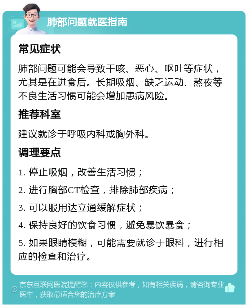 肺部问题就医指南 常见症状 肺部问题可能会导致干咳、恶心、呕吐等症状，尤其是在进食后。长期吸烟、缺乏运动、熬夜等不良生活习惯可能会增加患病风险。 推荐科室 建议就诊于呼吸内科或胸外科。 调理要点 1. 停止吸烟，改善生活习惯； 2. 进行胸部CT检查，排除肺部疾病； 3. 可以服用达立通缓解症状； 4. 保持良好的饮食习惯，避免暴饮暴食； 5. 如果眼睛模糊，可能需要就诊于眼科，进行相应的检查和治疗。