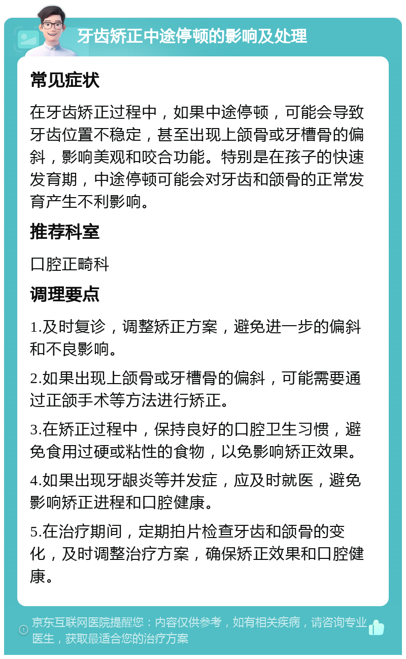 牙齿矫正中途停顿的影响及处理 常见症状 在牙齿矫正过程中，如果中途停顿，可能会导致牙齿位置不稳定，甚至出现上颌骨或牙槽骨的偏斜，影响美观和咬合功能。特别是在孩子的快速发育期，中途停顿可能会对牙齿和颌骨的正常发育产生不利影响。 推荐科室 口腔正畸科 调理要点 1.及时复诊，调整矫正方案，避免进一步的偏斜和不良影响。 2.如果出现上颌骨或牙槽骨的偏斜，可能需要通过正颌手术等方法进行矫正。 3.在矫正过程中，保持良好的口腔卫生习惯，避免食用过硬或粘性的食物，以免影响矫正效果。 4.如果出现牙龈炎等并发症，应及时就医，避免影响矫正进程和口腔健康。 5.在治疗期间，定期拍片检查牙齿和颌骨的变化，及时调整治疗方案，确保矫正效果和口腔健康。