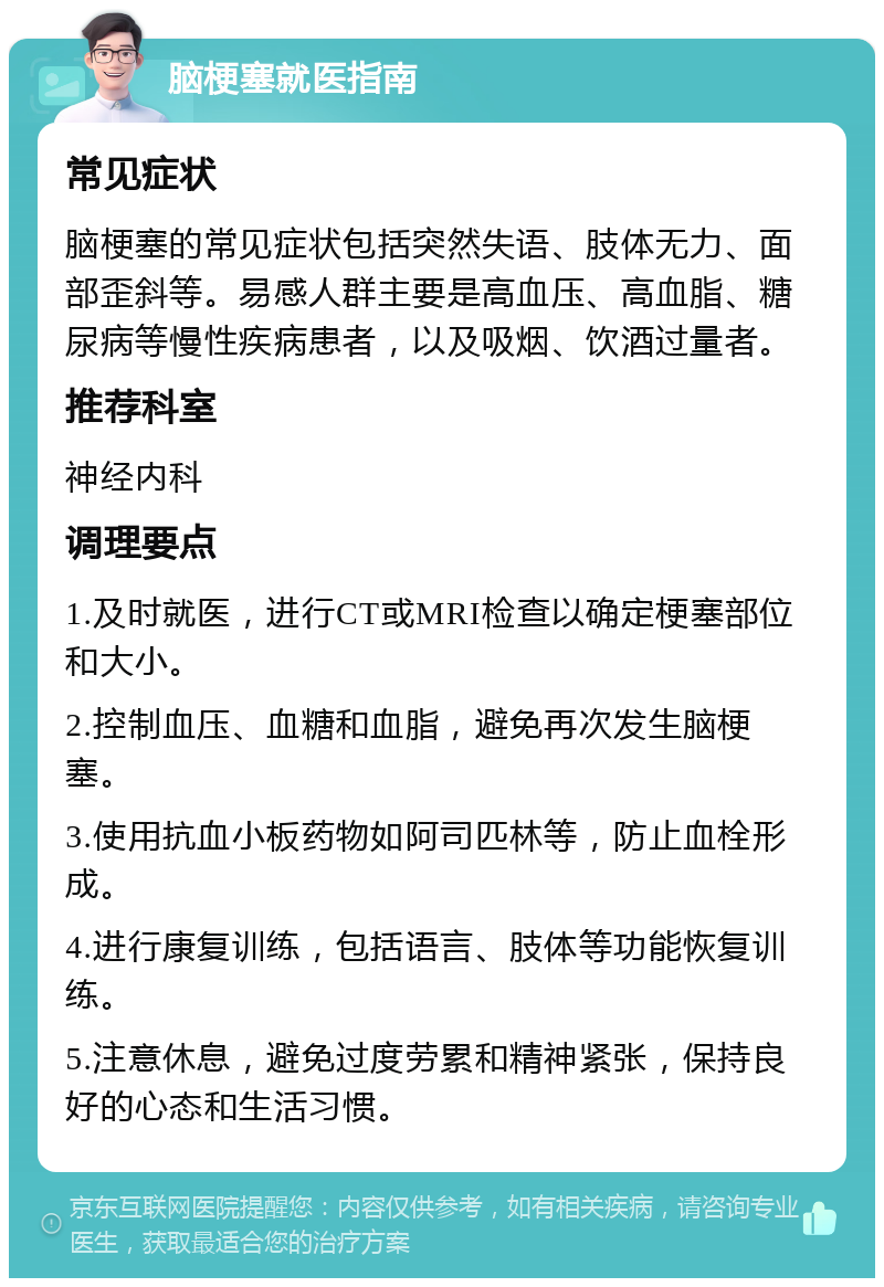 脑梗塞就医指南 常见症状 脑梗塞的常见症状包括突然失语、肢体无力、面部歪斜等。易感人群主要是高血压、高血脂、糖尿病等慢性疾病患者，以及吸烟、饮酒过量者。 推荐科室 神经内科 调理要点 1.及时就医，进行CT或MRI检查以确定梗塞部位和大小。 2.控制血压、血糖和血脂，避免再次发生脑梗塞。 3.使用抗血小板药物如阿司匹林等，防止血栓形成。 4.进行康复训练，包括语言、肢体等功能恢复训练。 5.注意休息，避免过度劳累和精神紧张，保持良好的心态和生活习惯。