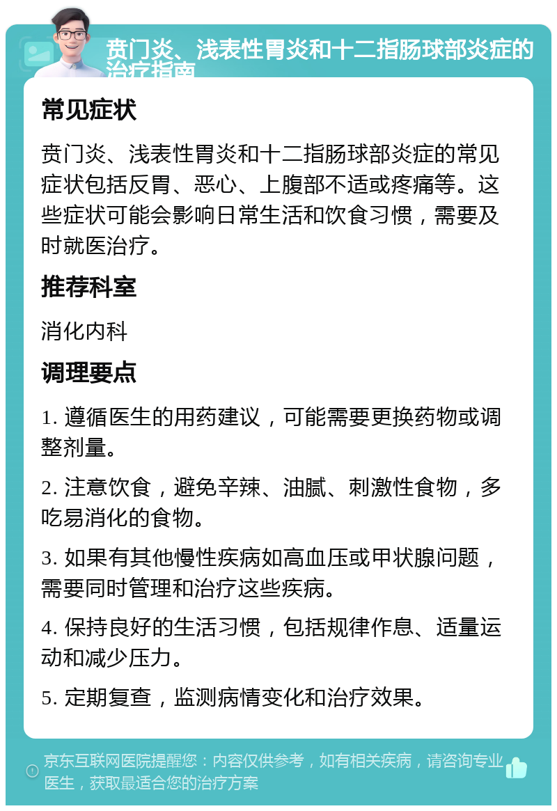 贲门炎、浅表性胃炎和十二指肠球部炎症的治疗指南 常见症状 贲门炎、浅表性胃炎和十二指肠球部炎症的常见症状包括反胃、恶心、上腹部不适或疼痛等。这些症状可能会影响日常生活和饮食习惯，需要及时就医治疗。 推荐科室 消化内科 调理要点 1. 遵循医生的用药建议，可能需要更换药物或调整剂量。 2. 注意饮食，避免辛辣、油腻、刺激性食物，多吃易消化的食物。 3. 如果有其他慢性疾病如高血压或甲状腺问题，需要同时管理和治疗这些疾病。 4. 保持良好的生活习惯，包括规律作息、适量运动和减少压力。 5. 定期复查，监测病情变化和治疗效果。