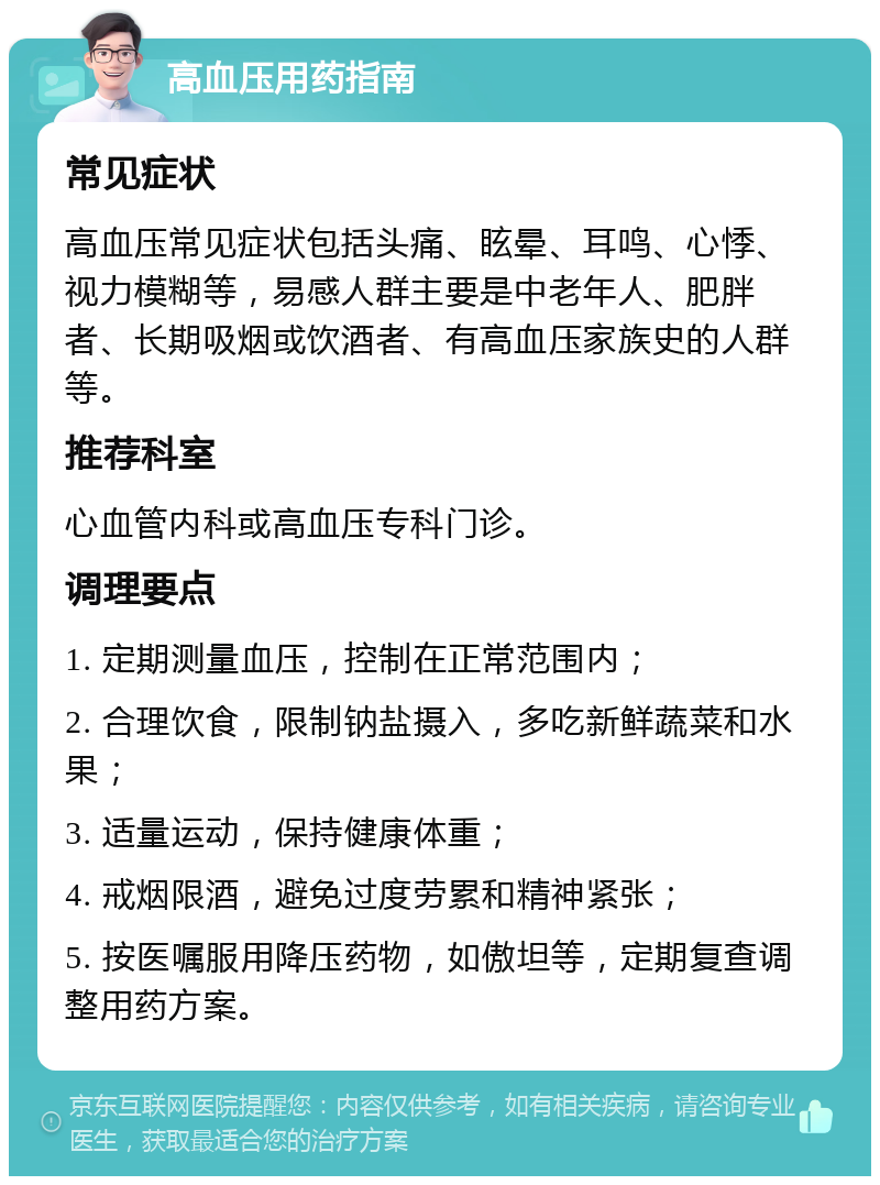 高血压用药指南 常见症状 高血压常见症状包括头痛、眩晕、耳鸣、心悸、视力模糊等，易感人群主要是中老年人、肥胖者、长期吸烟或饮酒者、有高血压家族史的人群等。 推荐科室 心血管内科或高血压专科门诊。 调理要点 1. 定期测量血压，控制在正常范围内； 2. 合理饮食，限制钠盐摄入，多吃新鲜蔬菜和水果； 3. 适量运动，保持健康体重； 4. 戒烟限酒，避免过度劳累和精神紧张； 5. 按医嘱服用降压药物，如傲坦等，定期复查调整用药方案。