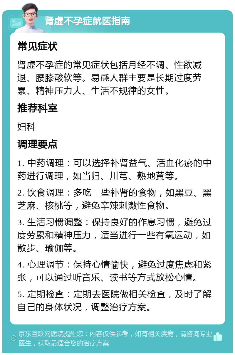 肾虚不孕症就医指南 常见症状 肾虚不孕症的常见症状包括月经不调、性欲减退、腰膝酸软等。易感人群主要是长期过度劳累、精神压力大、生活不规律的女性。 推荐科室 妇科 调理要点 1. 中药调理：可以选择补肾益气、活血化瘀的中药进行调理，如当归、川芎、熟地黄等。 2. 饮食调理：多吃一些补肾的食物，如黑豆、黑芝麻、核桃等，避免辛辣刺激性食物。 3. 生活习惯调整：保持良好的作息习惯，避免过度劳累和精神压力，适当进行一些有氧运动，如散步、瑜伽等。 4. 心理调节：保持心情愉快，避免过度焦虑和紧张，可以通过听音乐、读书等方式放松心情。 5. 定期检查：定期去医院做相关检查，及时了解自己的身体状况，调整治疗方案。