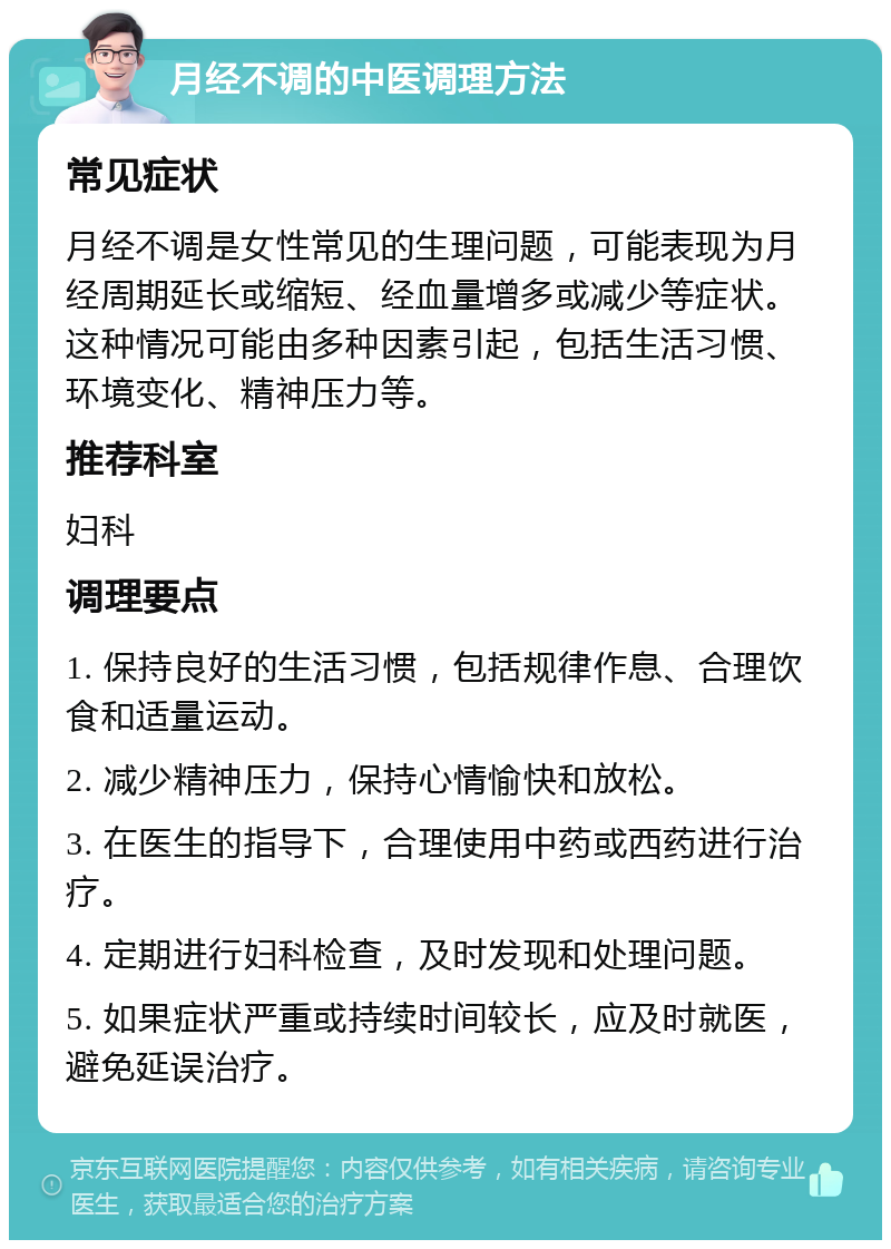 月经不调的中医调理方法 常见症状 月经不调是女性常见的生理问题，可能表现为月经周期延长或缩短、经血量增多或减少等症状。这种情况可能由多种因素引起，包括生活习惯、环境变化、精神压力等。 推荐科室 妇科 调理要点 1. 保持良好的生活习惯，包括规律作息、合理饮食和适量运动。 2. 减少精神压力，保持心情愉快和放松。 3. 在医生的指导下，合理使用中药或西药进行治疗。 4. 定期进行妇科检查，及时发现和处理问题。 5. 如果症状严重或持续时间较长，应及时就医，避免延误治疗。