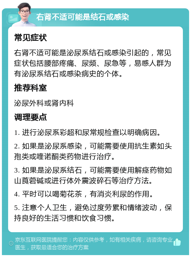 右肾不适可能是结石或感染 常见症状 右肾不适可能是泌尿系结石或感染引起的，常见症状包括腰部疼痛、尿频、尿急等，易感人群为有泌尿系结石或感染病史的个体。 推荐科室 泌尿外科或肾内科 调理要点 1. 进行泌尿系彩超和尿常规检查以明确病因。 2. 如果是泌尿系感染，可能需要使用抗生素如头孢类或喹诺酮类药物进行治疗。 3. 如果是泌尿系结石，可能需要使用解痉药物如山莨菪碱或进行体外震波碎石等治疗方法。 4. 平时可以喝菊花茶，有消炎利尿的作用。 5. 注意个人卫生，避免过度劳累和情绪波动，保持良好的生活习惯和饮食习惯。