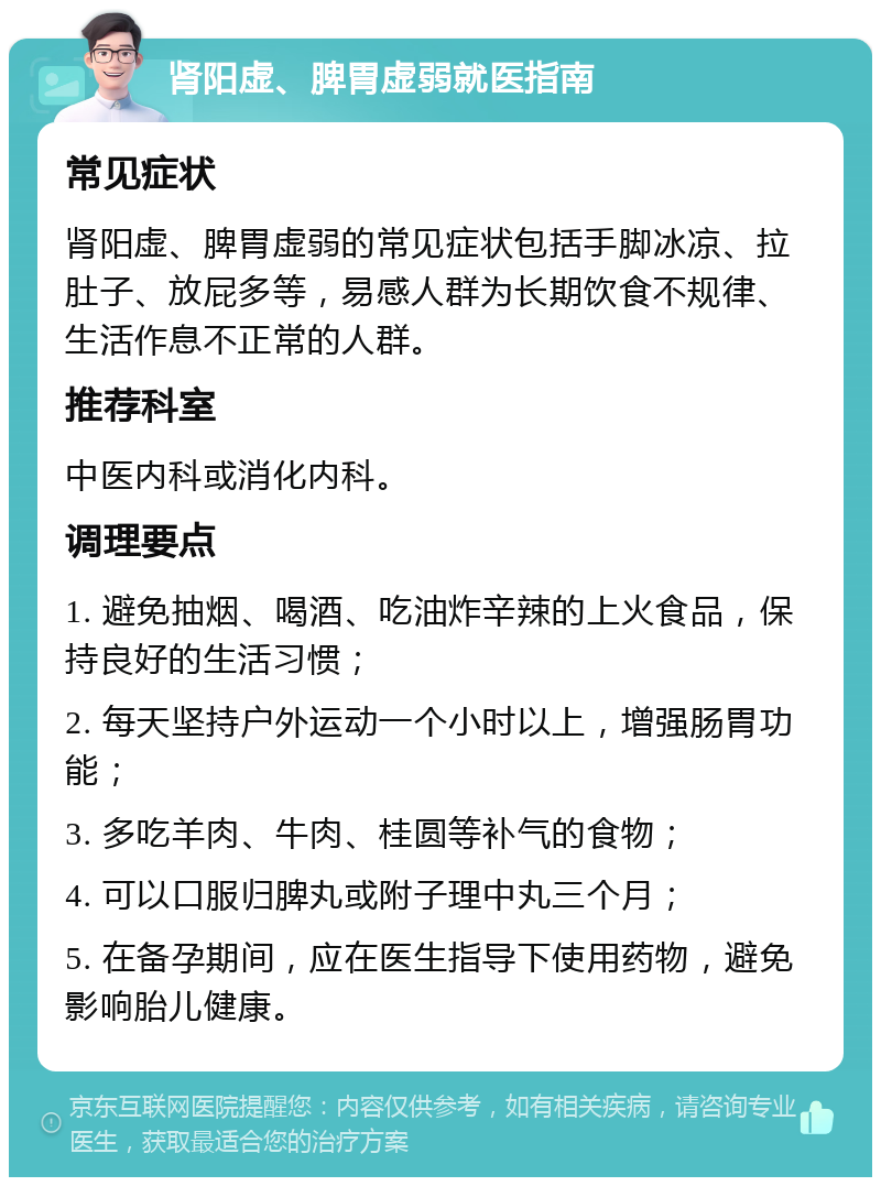 肾阳虚、脾胃虚弱就医指南 常见症状 肾阳虚、脾胃虚弱的常见症状包括手脚冰凉、拉肚子、放屁多等，易感人群为长期饮食不规律、生活作息不正常的人群。 推荐科室 中医内科或消化内科。 调理要点 1. 避免抽烟、喝酒、吃油炸辛辣的上火食品，保持良好的生活习惯； 2. 每天坚持户外运动一个小时以上，增强肠胃功能； 3. 多吃羊肉、牛肉、桂圆等补气的食物； 4. 可以口服归脾丸或附子理中丸三个月； 5. 在备孕期间，应在医生指导下使用药物，避免影响胎儿健康。