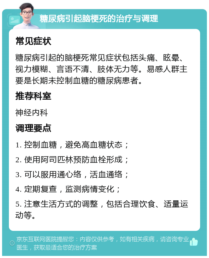 糖尿病引起脑梗死的治疗与调理 常见症状 糖尿病引起的脑梗死常见症状包括头痛、眩晕、视力模糊、言语不清、肢体无力等。易感人群主要是长期未控制血糖的糖尿病患者。 推荐科室 神经内科 调理要点 1. 控制血糖，避免高血糖状态； 2. 使用阿司匹林预防血栓形成； 3. 可以服用通心络，活血通络； 4. 定期复查，监测病情变化； 5. 注意生活方式的调整，包括合理饮食、适量运动等。