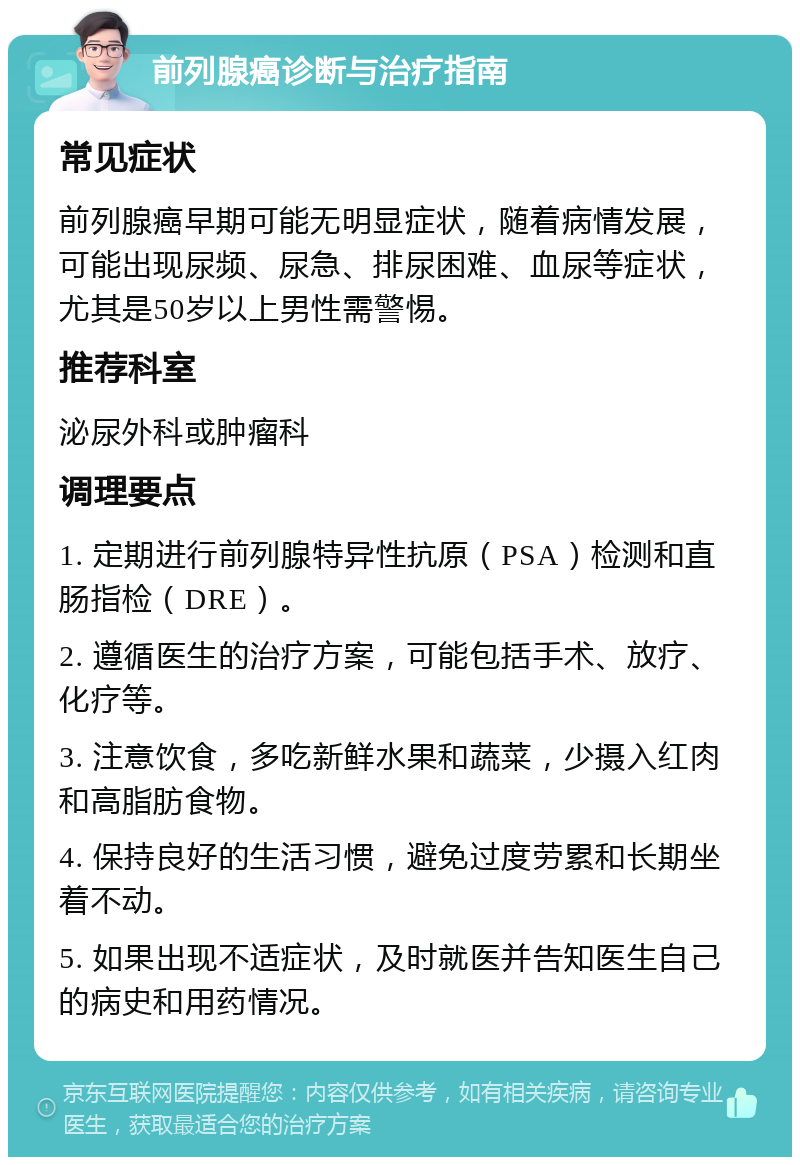 前列腺癌诊断与治疗指南 常见症状 前列腺癌早期可能无明显症状，随着病情发展，可能出现尿频、尿急、排尿困难、血尿等症状，尤其是50岁以上男性需警惕。 推荐科室 泌尿外科或肿瘤科 调理要点 1. 定期进行前列腺特异性抗原（PSA）检测和直肠指检（DRE）。 2. 遵循医生的治疗方案，可能包括手术、放疗、化疗等。 3. 注意饮食，多吃新鲜水果和蔬菜，少摄入红肉和高脂肪食物。 4. 保持良好的生活习惯，避免过度劳累和长期坐着不动。 5. 如果出现不适症状，及时就医并告知医生自己的病史和用药情况。