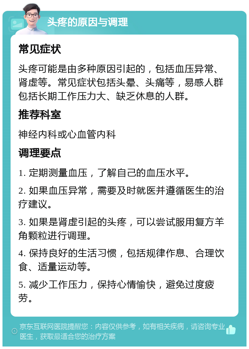 头疼的原因与调理 常见症状 头疼可能是由多种原因引起的，包括血压异常、肾虚等。常见症状包括头晕、头痛等，易感人群包括长期工作压力大、缺乏休息的人群。 推荐科室 神经内科或心血管内科 调理要点 1. 定期测量血压，了解自己的血压水平。 2. 如果血压异常，需要及时就医并遵循医生的治疗建议。 3. 如果是肾虚引起的头疼，可以尝试服用复方羊角颗粒进行调理。 4. 保持良好的生活习惯，包括规律作息、合理饮食、适量运动等。 5. 减少工作压力，保持心情愉快，避免过度疲劳。