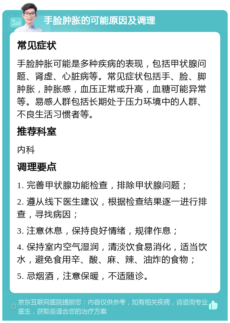 手脸肿胀的可能原因及调理 常见症状 手脸肿胀可能是多种疾病的表现，包括甲状腺问题、肾虚、心脏病等。常见症状包括手、脸、脚肿胀，肿胀感，血压正常或升高，血糖可能异常等。易感人群包括长期处于压力环境中的人群、不良生活习惯者等。 推荐科室 内科 调理要点 1. 完善甲状腺功能检查，排除甲状腺问题； 2. 遵从线下医生建议，根据检查结果逐一进行排查，寻找病因； 3. 注意休息，保持良好情绪，规律作息； 4. 保持室内空气湿润，清淡饮食易消化，适当饮水，避免食用辛、酸、麻、辣、油炸的食物； 5. 忌烟酒，注意保暖，不适随诊。