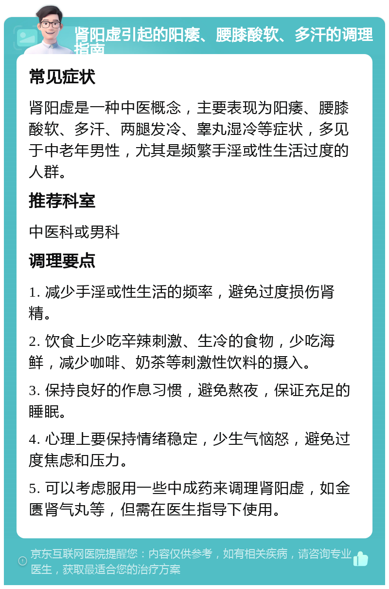 肾阳虚引起的阳痿、腰膝酸软、多汗的调理指南 常见症状 肾阳虚是一种中医概念，主要表现为阳痿、腰膝酸软、多汗、两腿发冷、睾丸湿冷等症状，多见于中老年男性，尤其是频繁手淫或性生活过度的人群。 推荐科室 中医科或男科 调理要点 1. 减少手淫或性生活的频率，避免过度损伤肾精。 2. 饮食上少吃辛辣刺激、生冷的食物，少吃海鲜，减少咖啡、奶茶等刺激性饮料的摄入。 3. 保持良好的作息习惯，避免熬夜，保证充足的睡眠。 4. 心理上要保持情绪稳定，少生气恼怒，避免过度焦虑和压力。 5. 可以考虑服用一些中成药来调理肾阳虚，如金匮肾气丸等，但需在医生指导下使用。