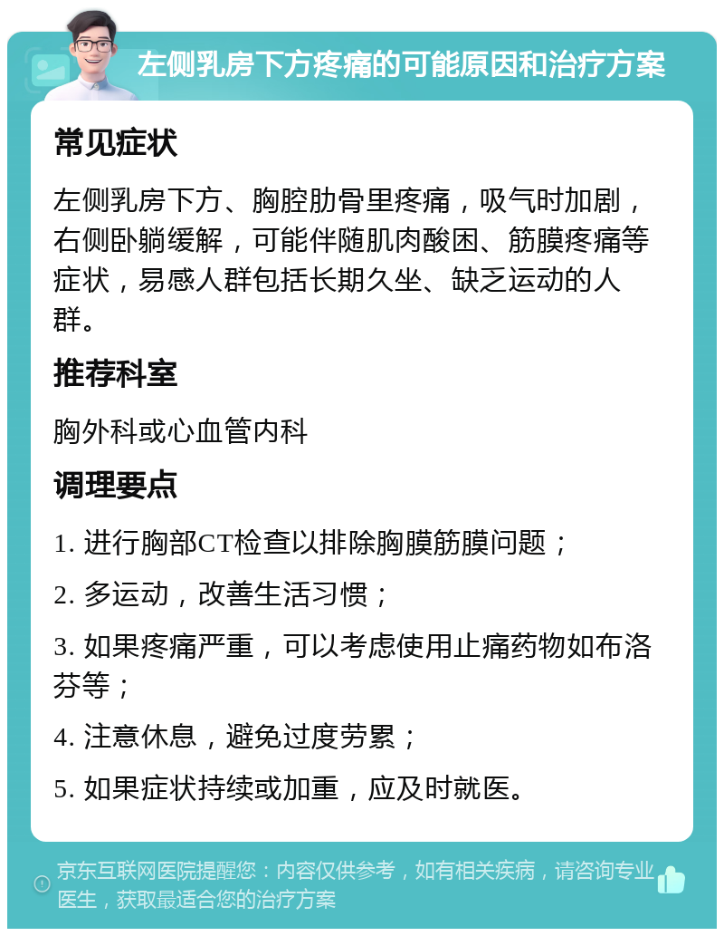 左侧乳房下方疼痛的可能原因和治疗方案 常见症状 左侧乳房下方、胸腔肋骨里疼痛，吸气时加剧，右侧卧躺缓解，可能伴随肌肉酸困、筋膜疼痛等症状，易感人群包括长期久坐、缺乏运动的人群。 推荐科室 胸外科或心血管内科 调理要点 1. 进行胸部CT检查以排除胸膜筋膜问题； 2. 多运动，改善生活习惯； 3. 如果疼痛严重，可以考虑使用止痛药物如布洛芬等； 4. 注意休息，避免过度劳累； 5. 如果症状持续或加重，应及时就医。