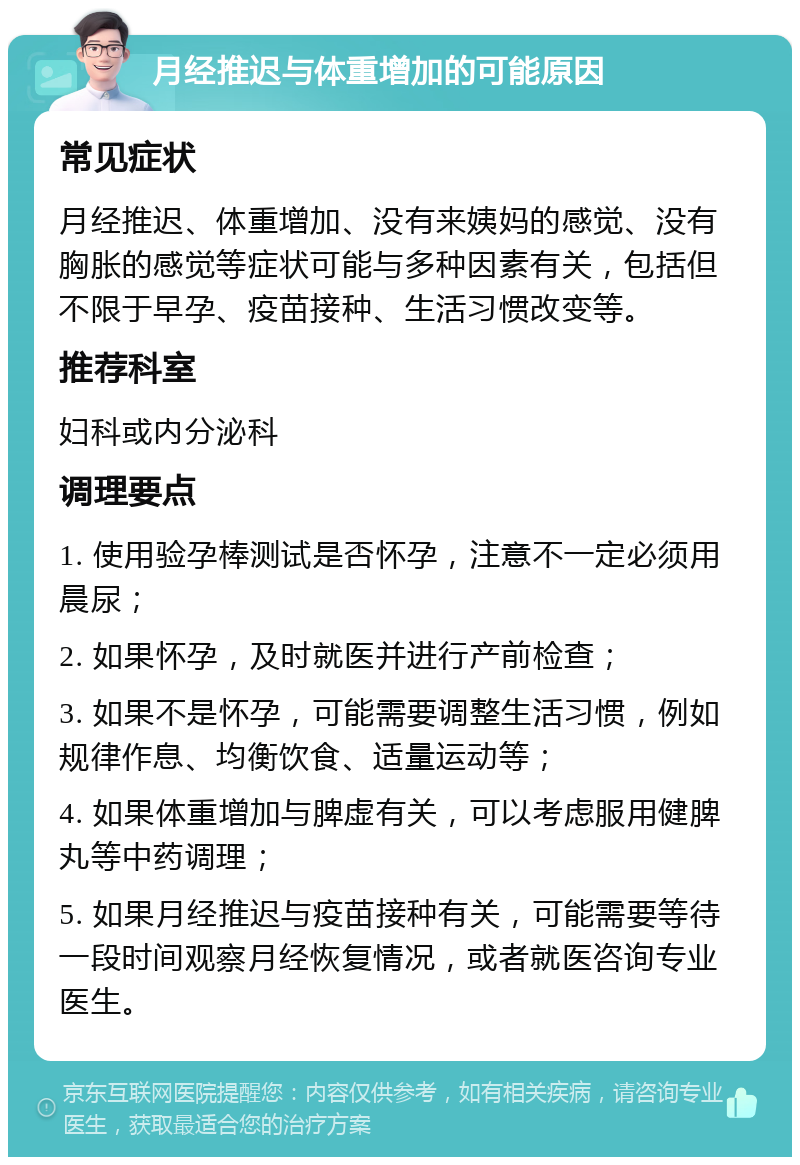 月经推迟与体重增加的可能原因 常见症状 月经推迟、体重增加、没有来姨妈的感觉、没有胸胀的感觉等症状可能与多种因素有关，包括但不限于早孕、疫苗接种、生活习惯改变等。 推荐科室 妇科或内分泌科 调理要点 1. 使用验孕棒测试是否怀孕，注意不一定必须用晨尿； 2. 如果怀孕，及时就医并进行产前检查； 3. 如果不是怀孕，可能需要调整生活习惯，例如规律作息、均衡饮食、适量运动等； 4. 如果体重增加与脾虚有关，可以考虑服用健脾丸等中药调理； 5. 如果月经推迟与疫苗接种有关，可能需要等待一段时间观察月经恢复情况，或者就医咨询专业医生。