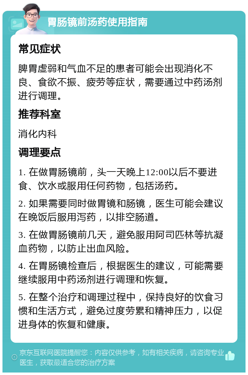 胃肠镜前汤药使用指南 常见症状 脾胃虚弱和气血不足的患者可能会出现消化不良、食欲不振、疲劳等症状，需要通过中药汤剂进行调理。 推荐科室 消化内科 调理要点 1. 在做胃肠镜前，头一天晚上12:00以后不要进食、饮水或服用任何药物，包括汤药。 2. 如果需要同时做胃镜和肠镜，医生可能会建议在晚饭后服用泻药，以排空肠道。 3. 在做胃肠镜前几天，避免服用阿司匹林等抗凝血药物，以防止出血风险。 4. 在胃肠镜检查后，根据医生的建议，可能需要继续服用中药汤剂进行调理和恢复。 5. 在整个治疗和调理过程中，保持良好的饮食习惯和生活方式，避免过度劳累和精神压力，以促进身体的恢复和健康。