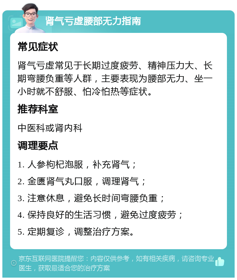 肾气亏虚腰部无力指南 常见症状 肾气亏虚常见于长期过度疲劳、精神压力大、长期弯腰负重等人群，主要表现为腰部无力、坐一小时就不舒服、怕冷怕热等症状。 推荐科室 中医科或肾内科 调理要点 1. 人参枸杞泡服，补充肾气； 2. 金匮肾气丸口服，调理肾气； 3. 注意休息，避免长时间弯腰负重； 4. 保持良好的生活习惯，避免过度疲劳； 5. 定期复诊，调整治疗方案。