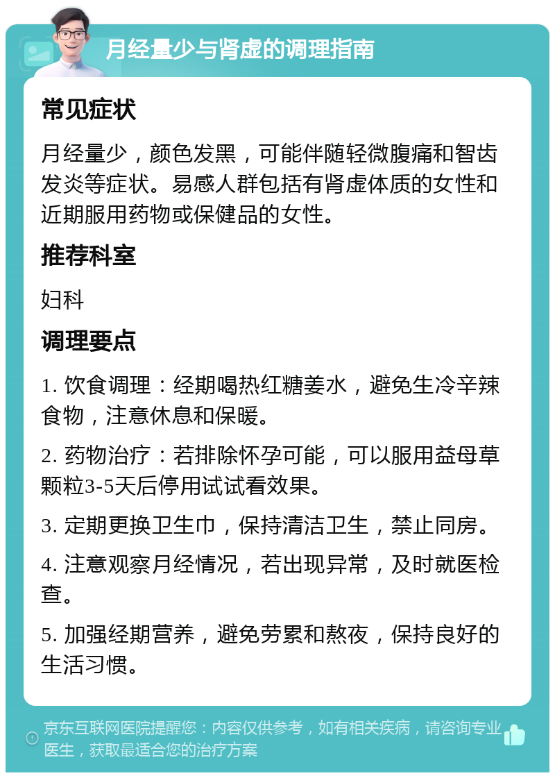 月经量少与肾虚的调理指南 常见症状 月经量少，颜色发黑，可能伴随轻微腹痛和智齿发炎等症状。易感人群包括有肾虚体质的女性和近期服用药物或保健品的女性。 推荐科室 妇科 调理要点 1. 饮食调理：经期喝热红糖姜水，避免生冷辛辣食物，注意休息和保暖。 2. 药物治疗：若排除怀孕可能，可以服用益母草颗粒3-5天后停用试试看效果。 3. 定期更换卫生巾，保持清洁卫生，禁止同房。 4. 注意观察月经情况，若出现异常，及时就医检查。 5. 加强经期营养，避免劳累和熬夜，保持良好的生活习惯。