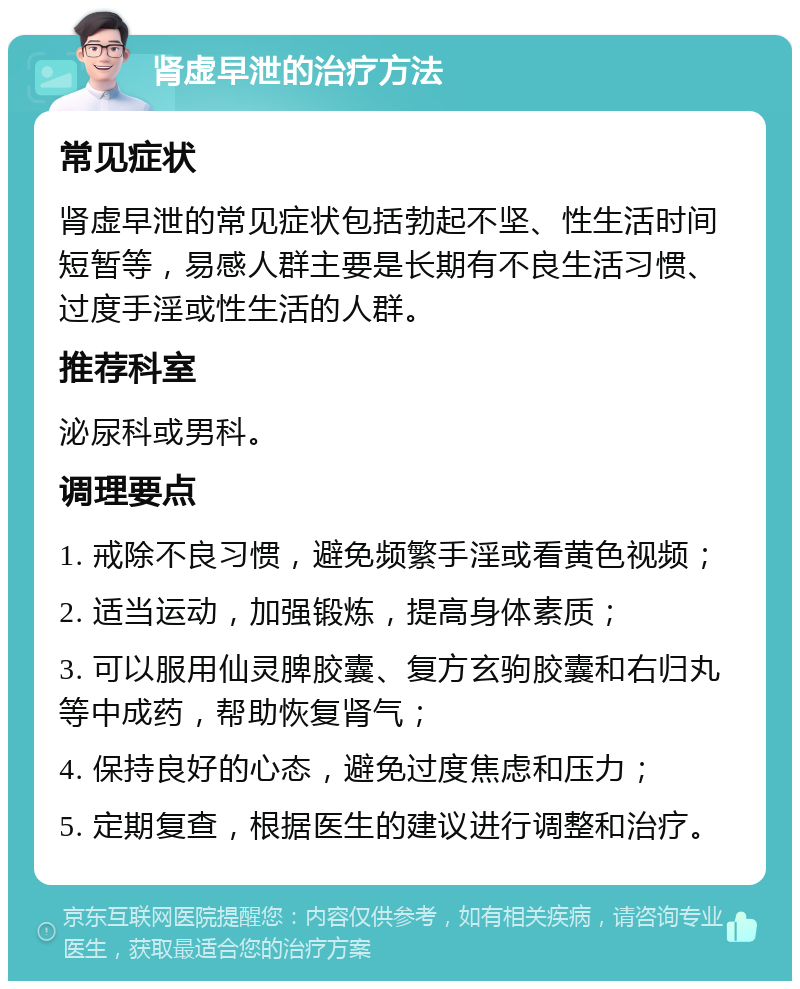 肾虚早泄的治疗方法 常见症状 肾虚早泄的常见症状包括勃起不坚、性生活时间短暂等，易感人群主要是长期有不良生活习惯、过度手淫或性生活的人群。 推荐科室 泌尿科或男科。 调理要点 1. 戒除不良习惯，避免频繁手淫或看黄色视频； 2. 适当运动，加强锻炼，提高身体素质； 3. 可以服用仙灵脾胶囊、复方玄驹胶囊和右归丸等中成药，帮助恢复肾气； 4. 保持良好的心态，避免过度焦虑和压力； 5. 定期复查，根据医生的建议进行调整和治疗。