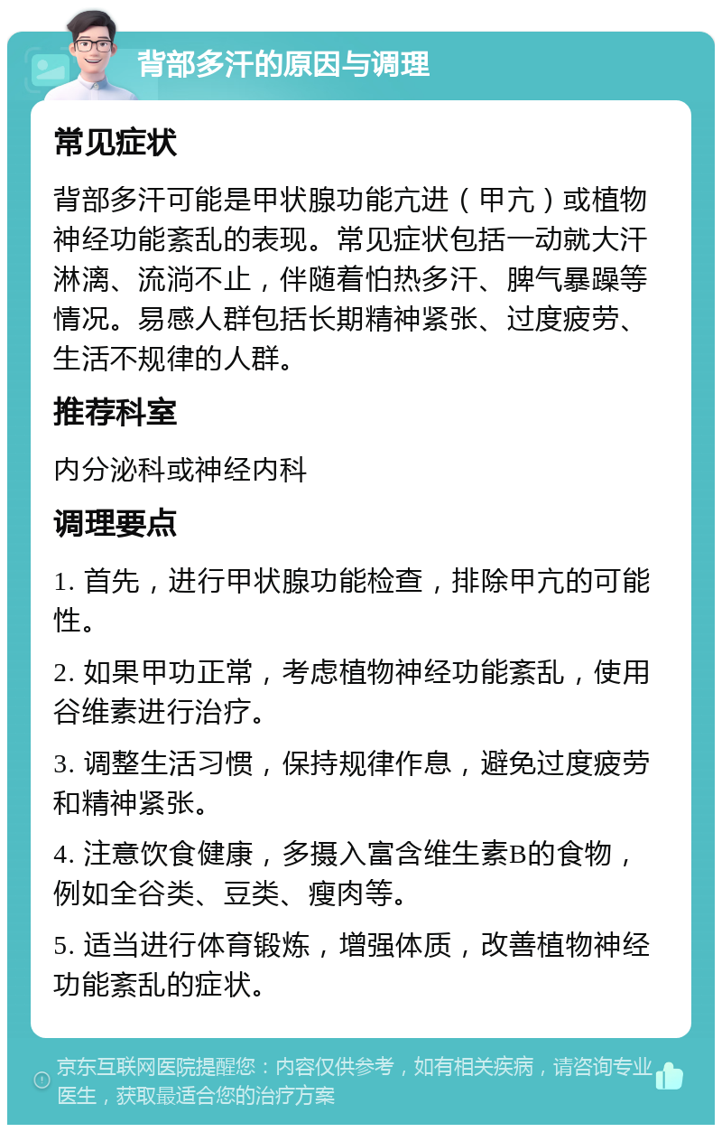 背部多汗的原因与调理 常见症状 背部多汗可能是甲状腺功能亢进（甲亢）或植物神经功能紊乱的表现。常见症状包括一动就大汗淋漓、流淌不止，伴随着怕热多汗、脾气暴躁等情况。易感人群包括长期精神紧张、过度疲劳、生活不规律的人群。 推荐科室 内分泌科或神经内科 调理要点 1. 首先，进行甲状腺功能检查，排除甲亢的可能性。 2. 如果甲功正常，考虑植物神经功能紊乱，使用谷维素进行治疗。 3. 调整生活习惯，保持规律作息，避免过度疲劳和精神紧张。 4. 注意饮食健康，多摄入富含维生素B的食物，例如全谷类、豆类、瘦肉等。 5. 适当进行体育锻炼，增强体质，改善植物神经功能紊乱的症状。