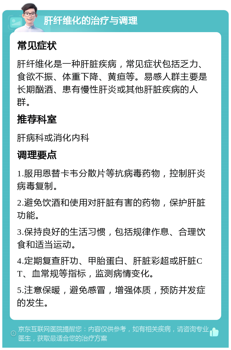 肝纤维化的治疗与调理 常见症状 肝纤维化是一种肝脏疾病，常见症状包括乏力、食欲不振、体重下降、黄疸等。易感人群主要是长期酗酒、患有慢性肝炎或其他肝脏疾病的人群。 推荐科室 肝病科或消化内科 调理要点 1.服用恩替卡韦分散片等抗病毒药物，控制肝炎病毒复制。 2.避免饮酒和使用对肝脏有害的药物，保护肝脏功能。 3.保持良好的生活习惯，包括规律作息、合理饮食和适当运动。 4.定期复查肝功、甲胎蛋白、肝脏彩超或肝脏CT、血常规等指标，监测病情变化。 5.注意保暖，避免感冒，增强体质，预防并发症的发生。