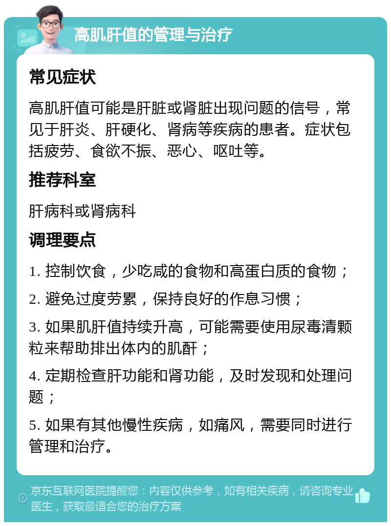 高肌肝值的管理与治疗 常见症状 高肌肝值可能是肝脏或肾脏出现问题的信号，常见于肝炎、肝硬化、肾病等疾病的患者。症状包括疲劳、食欲不振、恶心、呕吐等。 推荐科室 肝病科或肾病科 调理要点 1. 控制饮食，少吃咸的食物和高蛋白质的食物； 2. 避免过度劳累，保持良好的作息习惯； 3. 如果肌肝值持续升高，可能需要使用尿毒清颗粒来帮助排出体内的肌酐； 4. 定期检查肝功能和肾功能，及时发现和处理问题； 5. 如果有其他慢性疾病，如痛风，需要同时进行管理和治疗。